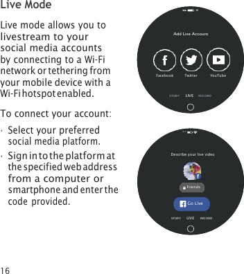 16 Live Mode Live mode allows you to livestream to your social media accounts by connecting to a Wi‑Fi network or tethering from your mobile device with a Wi‑Fi hotspot enabled. To connect your account: •Select your preferredsocial media platform.•Sign in to the platform atthe specified web addressfrom a computer orsmartphone and enter thecode provided.Add Live Account Facebook     Twitter      YouTube  STOR Y      LIVE    REC OR D 82% Describe your live video  Friends Go Live STORY       LIVE     R ECORD 