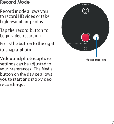 17 Record Mode Record mode allows you to record HD video or take high‑resolution photos. Tap the record button to begin video recording. Press the button to the right Oto snap a photo. Video and photo capture settings can be adjusted to your preferences. The Media button on the device allows you to start and stop video recordings. RY        LI VE      RECORD Photo Button 