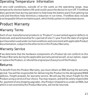21 Operating Temperature  Information In very cold conditions, outside of or the same as the operating range, may temporarily shorten battery life and could cause the device to turn off. FrontRow does generate heat during operation to help keep the battery pack from getting too cold and therefore help minimize a reduction in run times. FrontRow does include a rechargeable lithium ion battery pack, which holds up best in cold temperatures. Product Warranty Warranty Terms Each of our manufactured products (a “Product”) is warranted against defects in materials and workmanship for a period of one (1) year from the date of original purchase when used under normal conditions and consistent with applicable Product documentation, subject to the other terms in this Product Warranty. Warranty Service If we determine that the hardware components of a Product do not conform to this Product Warranty during the applicable warranty period we will, at our option, repair or replace the Product, or refund the original purchase price of the Product. Returns To benefit from this Product Warranty, you must obtain an RMA during the warranty period. You will be responsible for delivering the Product to the designated RMA address, freight prepaid, for warranty service. We will pay the return freight for the Product using a service of our choice. You may request, and will be solely responsible for, payment of any shipping upgrades. Any Product shipped to us under an RMA, but which is not covered by this Product Warranty, will not be returned. 