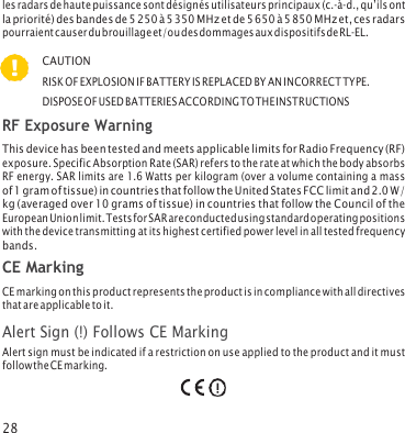 28   les radars de haute puissance sont désignés utilisateurs principaux (c.‑à‑d., qu’ils ont la priorité) des bandes de 5 250 à 5 350 MHz et de 5 650 à 5 850 MHz et, ces radars pourraient causer du brouillage et/ou des dommages aux dispositifs de RL‑EL. CAUTION RISK OF EXPLOSION IF BATTERY IS REPLACED BY AN INCORRECT TYPE. DISPOSE OF USED BATTERIES ACCORDING TO THE INSTRUCTIONS RF Exposure Warning This device has been tested and meets applicable limits for Radio Frequency (RF) exposure. Specific Absorption Rate (SAR) refers to the rate at which the body absorbs RF energy. SAR limits are 1.6 Watts per kilogram (over a volume containing a mass of 1 gram of tissue) in countries that follow the United States FCC limit and 2.0 W/ kg (averaged over 10 grams of tissue) in countries that follow the Council of the European Union limit. Tests for SAR are conducted using standard operating positions with the device transmitting at its highest certified power level in all tested frequency bands. CE Marking CE marking on this product represents the product is in compliance with all directives that are applicable to it. Alert Sign (!) Follows CE Marking Alert sign must be indicated if a restriction on use applied to the product and it must follow the CE marking. 