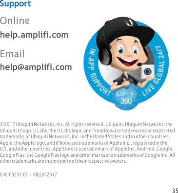 35   Support  Online         help.amplifi.com Email help@amplifi.com © 2017 Ubiquiti Networks, Inc. All rights reserved. Ubiquiti, Ubiquiti Networks, the Ubiquiti U logo, U Labs, the U Labs logo, and FrontRow are trademarks or registered trademarks of Ubiquiti Networks, Inc. in the United States and in other countries. Apple, the Apple logo, and iPhone are trademarks of Apple Inc., registered in the U.S. and other countries. App Store is a service mark of Apple Inc. Android, Google, Google Play, the Google Play logo and other marks are trademarks of Google Inc. All other trademarks are the property of their respective owners.  640‑00231‑01 • RRJL042017 