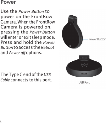 4 Power Use the Power Button to power on the FrontRow Camera. When the FrontRow Camera is powered on, pressing the Power Button will enter or exit sleep mode. Press and hold the Power Button to access the Reboot and Power off options. The Type C end of the USB Cable connects to this port. 