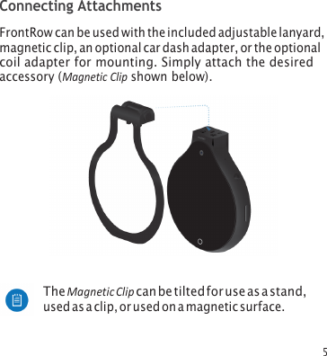 5 Connecting Attachments FrontRow can be used with the included adjustable lanyard, magnetic clip, an optional car dash adapter, or the optional coil adapter for mounting. Simply attach the desired accessory (Magnetic Clip shown below). The Magnetic Clip can be tilted for use as a stand, used as a clip, or used on a magnetic surface. 
