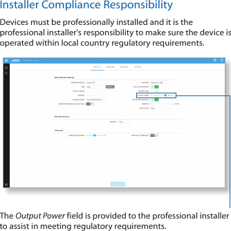 Installer Compliance ResponsibilityDevices must be professionally installed and it is the professional installer&apos;s responsibility to make sure the device is operated within local country regulatory requirements.The Output Power field is provided to the professional installer to assist in meeting regulatory requirements.