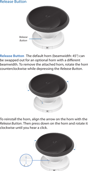 Release ButtonRelease ButtonRelease Button  The default horn (beamwidth: 45°) can be swapped out for an optional horn with a different beamwidth. To remove the attached horn, rotate the horn counterclockwise while depressing the Release Button. To reinstall the horn, align the arrow on the horn with the Release Button. Then press down on the horn and rotate it clockwise until you hear a click.