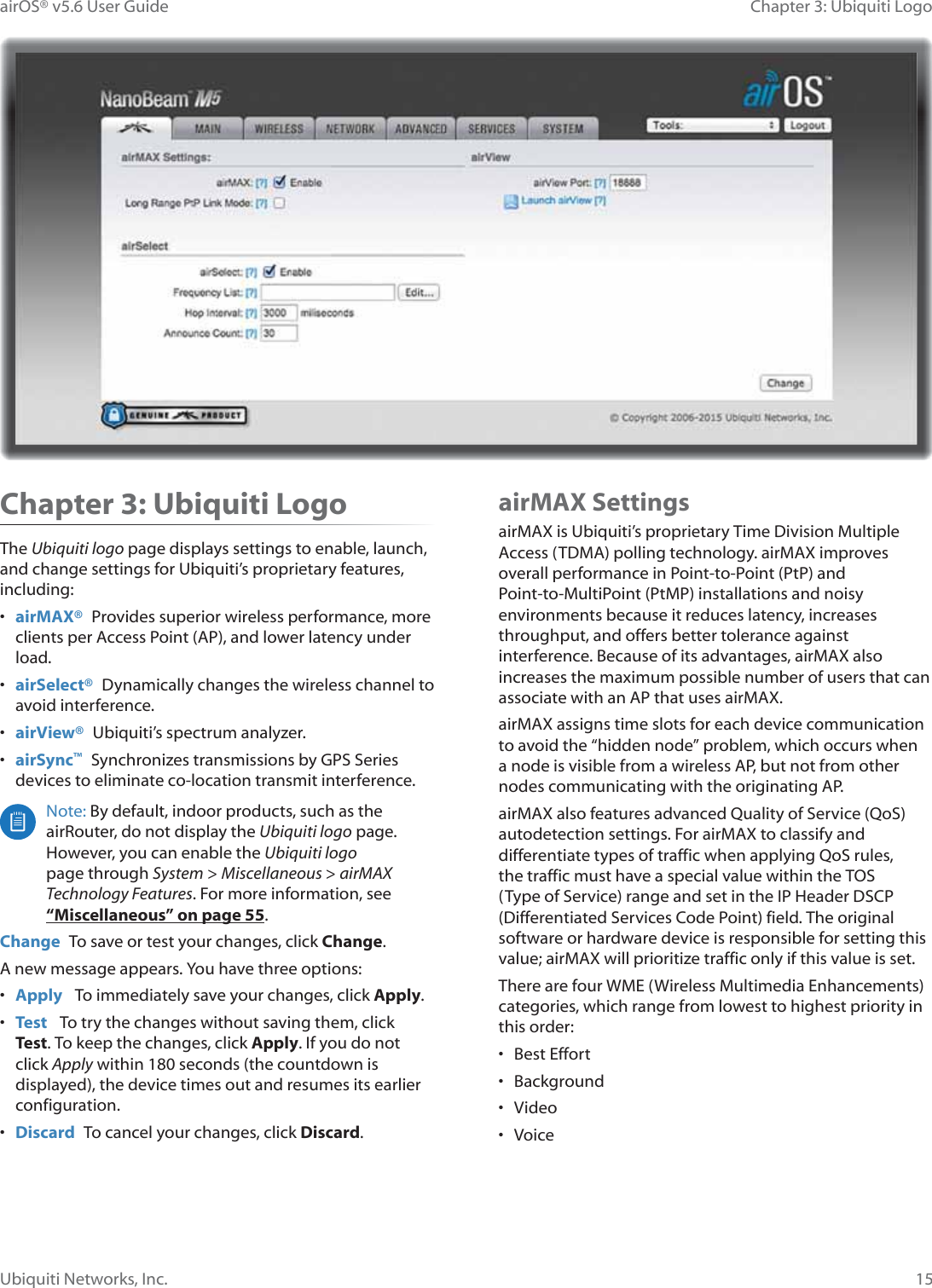 15Chapter 3: Ubiquiti LogoairOS® v5.6 User GuideUbiquiti Networks, Inc.Chapter 3: Ubiquiti LogoThe Ubiquiti logo page displays settings to enable, launch, and change settings for Ubiquiti’s proprietary features, including:•  airMAX®  Provides superior wireless performance, more clients per Access Point (AP), and lower latency under load.•  airSelect®  Dynamically changes the wireless channel to avoid interference.•  airView®  Ubiquiti’s spectrum analyzer.•  airSync™ Synchronizes transmissions by GPS Series devices to eliminate co-location transmit interference.Note: By default, indoor products, such as the airRouter, do not display the Ubiquiti logo page. However, you can enable the Ubiquiti logo page through System &gt; Miscellaneous &gt; airMAX Technology Features. For more information, see “Miscellaneous” on page 55.Change  To save or test your changes, click Change.A new message appears. You have three options:•  Apply   To immediately save your changes, click Apply.•  Test   To try the changes without saving them, click Test. To keep the changes, click Apply. If you do not click Apply within 180 seconds (the countdown is displayed), the device times out and resumes its earlier configuration.•  Discard  To cancel your changes, click Discard.airMAX SettingsairMAX is Ubiquiti’s proprietary Time Division Multiple Access (TDMA) polling technology. airMAX improves overall performance in Point-to-Point (PtP) and Point-to-MultiPoint (PtMP) installations and noisy environments because it reduces latency, increases throughput, and offers better tolerance against interference. Because of its advantages, airMAX also increases the maximum possible number of users that can associate with an AP that uses airMAX. airMAX assigns time slots for each device communication to avoid the “hidden node” problem, which occurs when a node is visible from a wireless AP, but not from other nodes communicating with the originating AP.airMAX also features advanced Quality of Service (QoS) autodetection settings. For airMAX to classify and differentiate types of traffic when applying QoS rules, the traffic must have a special value within the TOS (Type of Service) range and set in the IP Header DSCP (Differentiated Services Code Point) field. The original software or hardware device is responsible for setting this value; airMAX will prioritize traffic only if this value is set.There are four WME (Wireless Multimedia Enhancements) categories, which range from lowest to highest priority in this order:• Best Effort• Background• Video• Voice