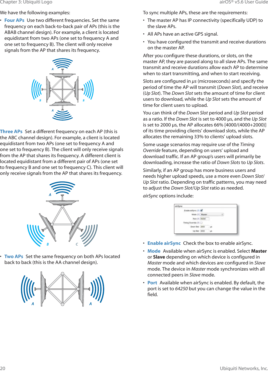 20Chapter 3: Ubiquiti Logo airOS® v5.6 User GuideUbiquiti Networks, Inc.We have the following examples:•  Four APs  Use two different frequencies. Set the same frequency on each back-to-back pair of APs (this is the ABAB channel design). For example, a client is located equidistant from two APs (one set to frequency A and one set to frequency B). The client will only receive signals from the AP that shares its frequency.Three APs  Set a different frequency on each AP (this is the ABC channel design). For example, a client is located equidistant from two APs (one set to frequency A and one set to frequency B). The client will only receive signals from the AP that shares its frequency. A different client is located equidistant from a different pair of APs (one set to frequency B and one set to frequency C). This client will only receive signals from the AP that shares its frequency.•  Two APs  Set the same frequency on both APs located back to back (this is the AA channel design).To sync multiple APs, these are the requirements:•  The master AP has IP connectivity (specifically UDP) to the slave APs.•  All APs have an active GPS signal.•  You have configured the transmit and receive durations on the master AP.After you configure these durations, or slots, on the master AP, they are passed along to all slave APs. The same transmit and receive durations allow each AP to determine when to start transmitting, and when to start receiving. Slots are configured in μs (microseconds) and specify the period of time the AP will transmit (Down Slot), and receive (Up Slot). The Down Slot sets the amount of time for client users to download, while the Up Slot sets the amount of time for client users to upload. You can think of the Down Slot period and Up Slot period as a ratio. If the Down Slot is set to 4000 μs, and the Up Slot is set to 2000 μs, the AP allocates 66% [4000/(4000+2000)] of its time providing clients’ download slots, while the AP allocates the remaining 33% to clients’ upload slots. Some usage scenarios may require use of the Timing Override feature, depending on users’ upload and download traffic. If an AP group’s users will primarily be downloading, increase the ratio of Down Slots to Up Slots.Similarly, if an AP group has more business users and needs higher upload speeds, use a more even Down Slot/Up Slot ratio. Depending on traffic patterns, you may need to adjust the Down Slot/Up Slot ratio as needed.airSync options include:•  Enable airSync  Check the box to enable airSync.•  Mode  Available when airSync is enabled. Select Master or Slave depending on which device is configured in Master mode and which devices are configured in Slave mode. The device in Master mode synchronizes with all connected peers in Slave mode.•  Port  Available when airSync is enabled. By default, the port is set to 64250 but you can change the value in the field.