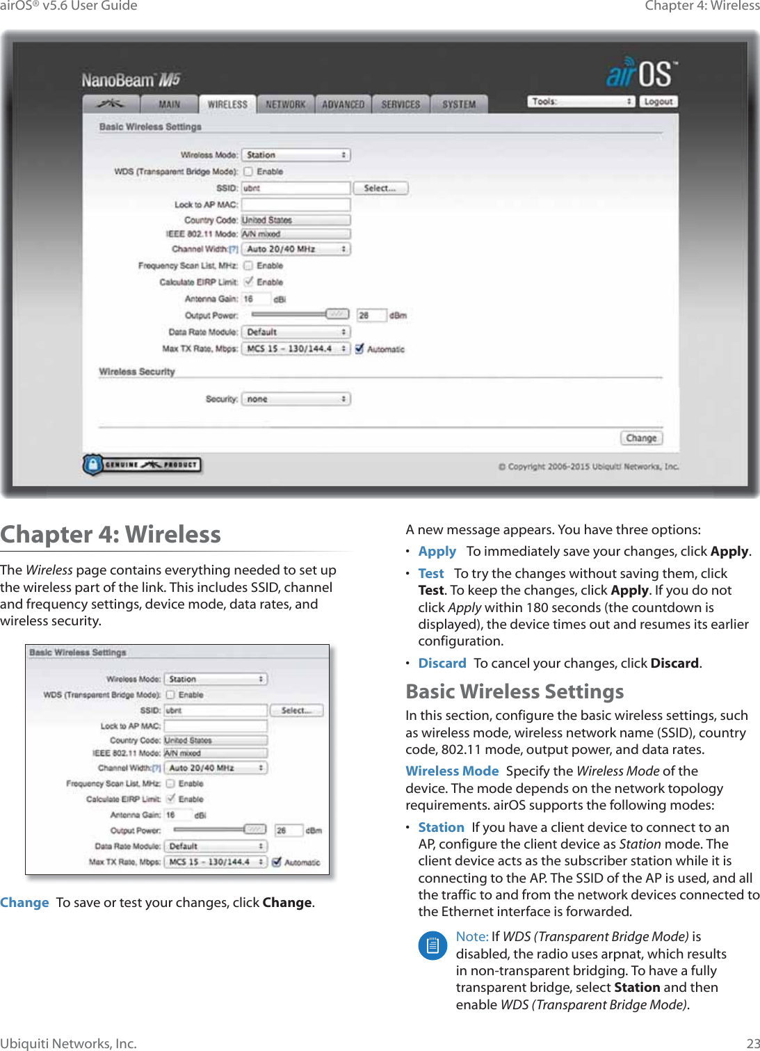23Chapter 4: WirelessairOS® v5.6 User GuideUbiquiti Networks, Inc.Chapter 4: WirelessThe Wireless page contains everything needed to set up the wireless part of the link. This includes SSID, channel and frequency settings, device mode, data rates, and wireless security.Change  To save or test your changes, click Change.A new message appears. You have three options:•  Apply   To immediately save your changes, click Apply.•  Test   To try the changes without saving them, click Test. To keep the changes, click Apply. If you do not click Apply within 180 seconds (the countdown is displayed), the device times out and resumes its earlier configuration.•  Discard  To cancel your changes, click Discard.Basic Wireless SettingsIn this section, configure the basic wireless settings, such as wireless mode, wireless network name (SSID), country code, 802.11 mode, output power, and data rates.Wireless Mode  Specify the Wireless Mode of the device. The mode depends on the network topology requirements. airOS supports the following modes:•  Station  If you have a client device to connect to an AP, configure the client device as Station mode. The client device acts as the subscriber station while it is connecting to the AP. The SSID of the AP is used, and all the traffic to and from the network devices connected to the Ethernet interface is forwarded.Note: If WDS (Transparent Bridge Mode) is disabled, the radio uses arpnat, which results in non-transparent bridging. To have a fully transparent bridge, select Station and then enable WDS (Transparent Bridge Mode). 