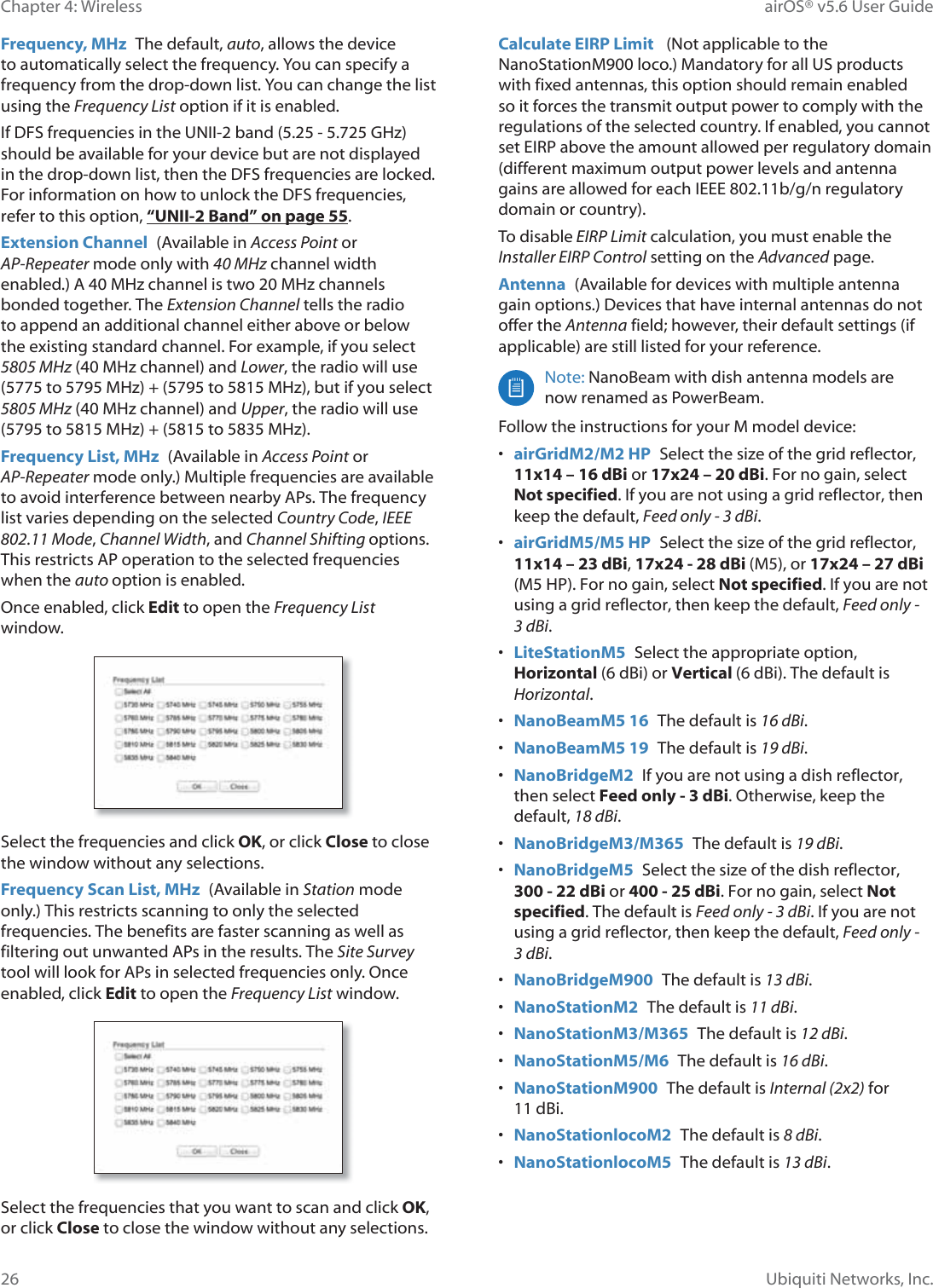 26Chapter 4: Wireless airOS® v5.6 User GuideUbiquiti Networks, Inc.Frequency, MHz  The default, auto, allows the device to automatically select the frequency. You can specify a frequency from the drop-down list. You can change the list using the Frequency List option if it is enabled.,I©&apos;)6©IUHTXHQFLHV©LQ©WKH©81,,õ©EDQG©©õ©©*+]©should be available for your device but are not displayed in the drop-down list, then the DFS frequencies are locked. For information on how to unlock the DFS frequencies, refer to this option, “UNII-2 Band” on page 55.Extension Channel  (Available in Access Point or AP-Repeater mode only with 40 MHz channel width HQDEOHG©$©©0+]©FKDQQHO©LV©WZR©©0+]©FKDQQHOV©bonded together. The Extension Channel tells the radio to append an additional channel either above or below the existing standard channel. For example, if you select 5805MHz©©0+]©FKDQQHO©DQG©Lower, the radio will use ©WR©©0+]©©©WR©©0+]©EXW©LI©\RX©VHOHFW©5805MHz©©0+]©FKDQQHO©DQG©Upper, the radio will use ©WR©©0+]©©©WR©©0+]Frequency List, MHz  (Available in Access Point or AP-Repeater mode only.) Multiple frequencies are available to avoid interference between nearby APs. The frequency list varies depending on the selected Country Code, IEEE 802.11 Mode, Channel Width, and Channel Shifting options. This restricts AP operation to the selected frequencies when the auto option is enabled. Once enabled, click Edit to open the Frequency List window.Select the frequencies and click OK, or click Close to close the window without any selections.Frequency Scan List, MHz  (Available in Station mode only.) This restricts scanning to only the selected frequencies. The benefits are faster scanning as well as filtering out unwanted APs in the results. The Site Survey tool will look for APs in selected frequencies only. Once enabled, click Edit to open the Frequency List window.Select the frequencies that you want to scan and click OK, or click Close to close the window without any selections.Calculate EIRP Limit   (Not applicable to the NanoStationM900 loco.) Mandatory for all US products with fixed antennas, this option should remain enabled so it forces the transmit output power to comply with the regulations of the selected country. If enabled, you cannot set EIRP above the amount allowed per regulatory domain (different maximum output power levels and antenna gains are allowed for each IEEE 802.11b/g/n regulatory domain or country).To disable EIRP Limit calculation, you must enable the Installer EIRP Control setting on the Advanced page.Antenna  (Available for devices with multiple antenna gain options.) Devices that have internal antennas do not offer the Antenna field; however, their default settings (if applicable) are still listed for your reference.Note: NanoBeam with dish antenna models are now renamed as PowerBeam.)ROORZ©WKH©LQVWUXFWLRQV©IRU©\RXU©0©PRGHOGHYLFH•airGridM2/M2 HP  6HOHFW©WKH©VL]H©RI©WKH©JULG©UHIOHFWRU©11x14 ± 16dBi or 17x24 – 20 dBi. For no gain, select©Not specified. If you are not using a grid reflector, then©keep the default, Feed only - 3 dBi.•airGridM5/M5 HP  6HOHFW©WKH©VL]H©RI©WKH©JULG©UHIOHFWRU©11x14 – 23dBi, 17x24 - 28 dBi (M5), or 17x24 – 27 dBi«0©+3©)RU©QR©JDLQ©VHOHFW©Not specified. If you are not©using a grid reflector, then keep the default, Feed only - 3dBi.•LiteStationM5  Select the appropriate option,©Horizontal (6 dBi) or Vertical (6 dBi). The default is©Horizontal.•NanoBeamM5 16  The default is 16 dBi.•NanoBeamM5 19  The default is 19 dBi.•NanoBridgeM2  If you are not using a dish reflector,©then select Feed only - 3 dBi. Otherwise, keep the©default, 18 dBi.•NanoBridgeM3/M365  The default is 19 dBi.•NanoBridgeM5  6HOHFW©WKH©VL]H©RI©WKH©GLVK©UHIOHFWRU©300 - 22 dBi or 400 - 25 dBi. For no gain, select Not«specified. The default is Feed only - 3 dBi. If you are not©using a grid reflector, then keep the default, Feed only - 3dBi.•NanoBridgeM900  The default is 13 dBi.•NanoStationM2  The default is 11 dBi.•NanoStationM3/M365  The default is 12 dBi.•NanoStationM5/M6  The default is 16 dBi.•NanoStationM900  The default is Internal (2x2) for©G%L•NanoStationORFRM2  The default is 8 dBi.•NanoStationORFRM5  The default is 13 dBi. 