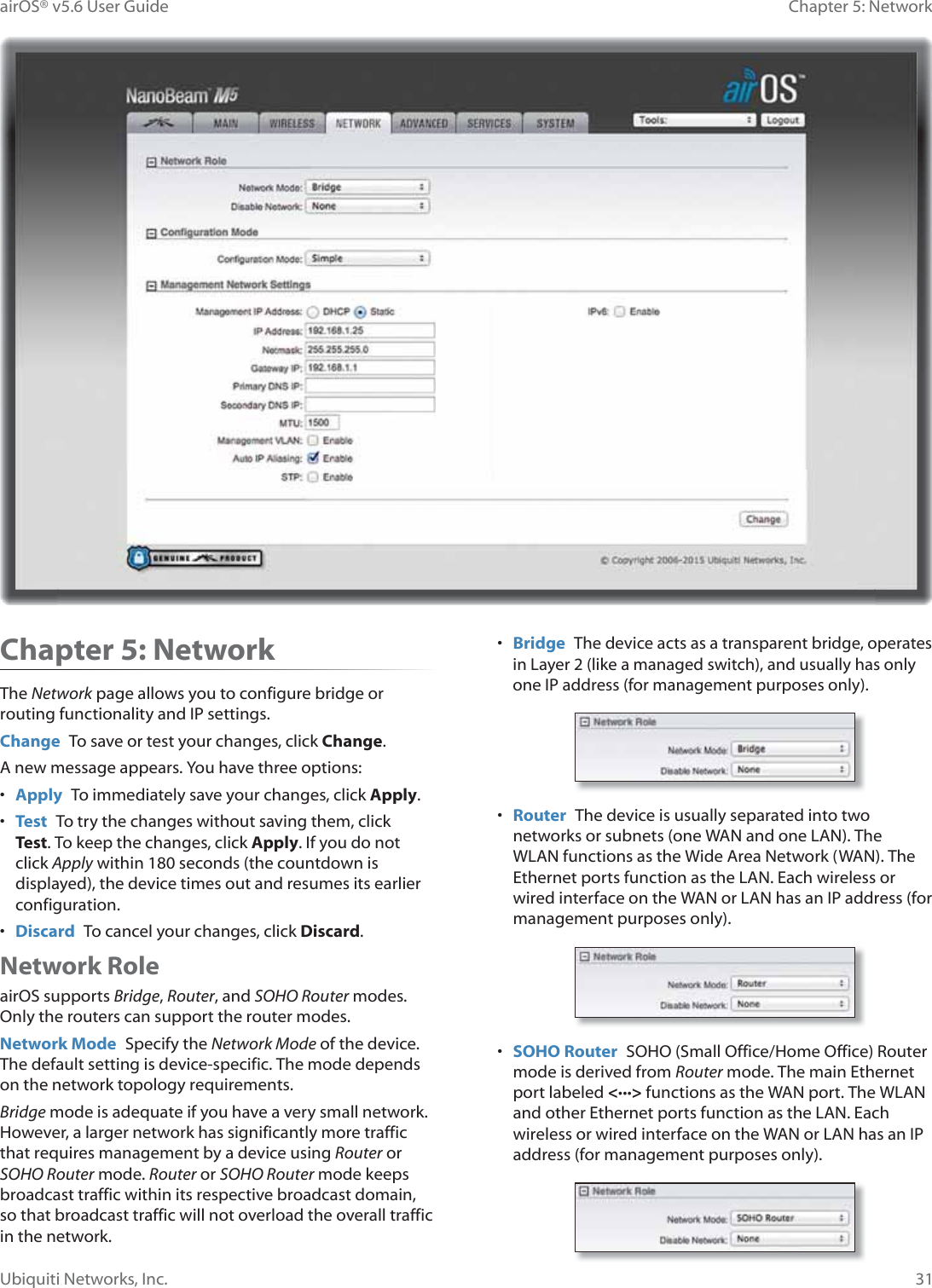31Chapter 5: NetworkairOS® v5.6 User GuideUbiquiti Networks, Inc.Chapter 5: NetworkThe Network page allows you to configure bridge or routing functionality and IP settings.Change  To save or test your changes, click Change.A new message appears. You have three options:•  Apply  To immediately save your changes, click Apply.•  Test  To try the changes without saving them, click Test. To keep the changes, click Apply. If you do not click Apply within 180 seconds (the countdown is displayed), the device times out and resumes its earlier configuration.•  Discard  To cancel your changes, click Discard.Network RoleairOS supports Bridge, Router, and SOHO Router modes. Only the routers can support the router modes.Network Mode  Specify the Network Mode of the device. The default setting is device-specific. The mode depends on the network topology requirements. Bridge mode is adequate if you have a very small network. However, a larger network has significantly more traffic that requires management by a device using Router or SOHO Router mode. Router or SOHO Router mode keeps broadcast traffic within its respective broadcast domain, so that broadcast traffic will not overload the overall traffic in the network.•  Bridge The device acts as a transparent bridge, operates in Layer 2 (like a managed switch), and usually has only one IP address (for management purposes only).•  Router  The device is usually separated into two networks or subnets (one WAN and one LAN). The WLAN functions as the Wide Area Network (WAN). The Ethernet ports function as the LAN. Each wireless or wired interface on the WAN or LAN has an IP address (for management purposes only).•  SOHO Router  SOHO (Small Office/Home Office) Router mode is derived from Router mode. The main Ethernet port labeled &lt;···&gt; functions as the WAN port. The WLAN and other Ethernet ports function as the LAN. Each wireless or wired interface on the WAN or LAN has an IP address (for management purposes only).