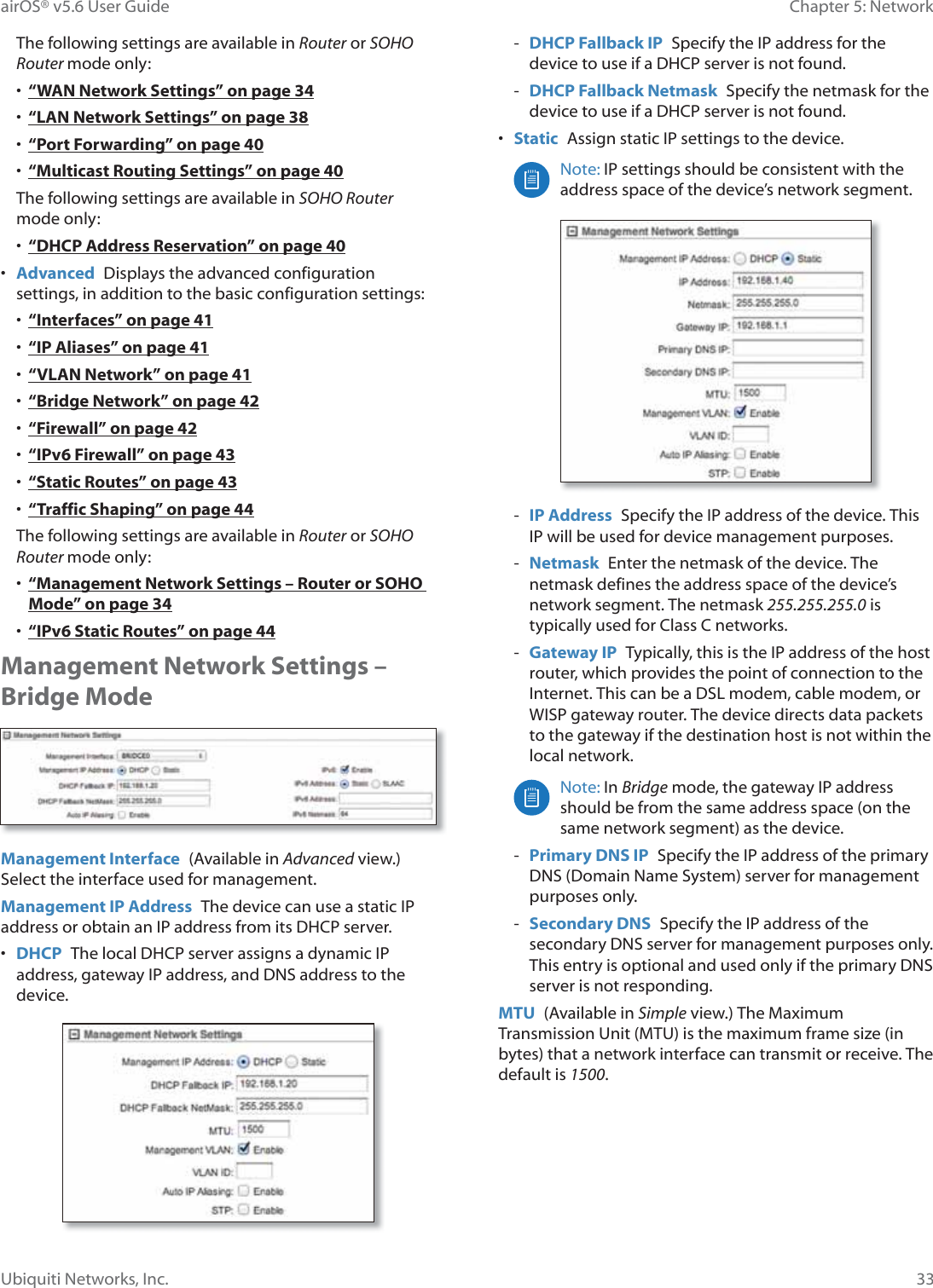 33Chapter 5: NetworkairOS® v5.6 User GuideUbiquiti Networks, Inc.The following settings are available in Router or SOHO Router mode only:•  “WAN Network Settings” on page 34•  “LAN Network Settings” on page 38•  “Port Forwarding” on page 40•  “Multicast Routing Settings” on page 40The following settings are available in SOHO Router PRGHRQO\•  “DHCP Address Reservation” on page 40•  Advanced  Displays the advanced configuration settings, in addition to the basic configuration settings:•  “Interfaces” on page 41•  “IP Aliases” on page 41•  “VLAN Network” on page 41•  “Bridge Network” on page 42•  “Firewall” on page 42•  “IPv6 Firewall” on page 43•  “Static Routes” on page 43•  “Traffic Shaping” on page 44The following settings are available in Router or SOHO Router mode only:•  “Management Network Settings – Router or SOHO Mode” on page 34•  “IPv6 Static Routes” on page 44Management Network Settings – Bridge ModeManagement Interface  (Available in Advanced view.) Select the interface used for management.Management IP Address  The device can use a static IP address or obtain an IP address from its DHCP server.•  DHCP  The local DHCP server assigns a dynamic IP address, gateway IP address, and DNS address to the device. - DHCP Fallback IP  Specify the IP address for the device to use if a DHCP server is not found.  - DHCP Fallback Netmask  Specify the netmask for the device to use if a DHCP server is not found.•  Static  Assign static IP settings to the device.Note: IP settings should be consistent with the address space of the device’s network segment. - IP Address  Specify the IP address of the device. This IP will be used for device management purposes. - Netmask  Enter the netmask of the device. The netmask defines the address space of the device’s network segment. The netmask 255.255.255.0 is typically used for Class C networks. - Gateway IP  Typically, this is the IP address of the host router, which provides the point of connection to the Internet. This can be a DSL modem, cable modem, or WISP gateway router. The device directs data packets to the gateway if the destination host is not within the local network.Note: In Bridge mode, the gateway IP address should be from the same address space (on the same network segment) as the device. - Primary DNS IP  Specify the IP address of the primary DNS (Domain Name System) server for management purposes only. - Secondary DNS  Specify the IP address of the secondary DNS server for management purposes only. This entry is optional and used only if the primary DNS server is not responding.MTU  (Available in Simple view.) The Maximum Transmission Unit (MTU) is the maximum frame size (in bytes) that a network interface can transmit or receive. The default is 1500.