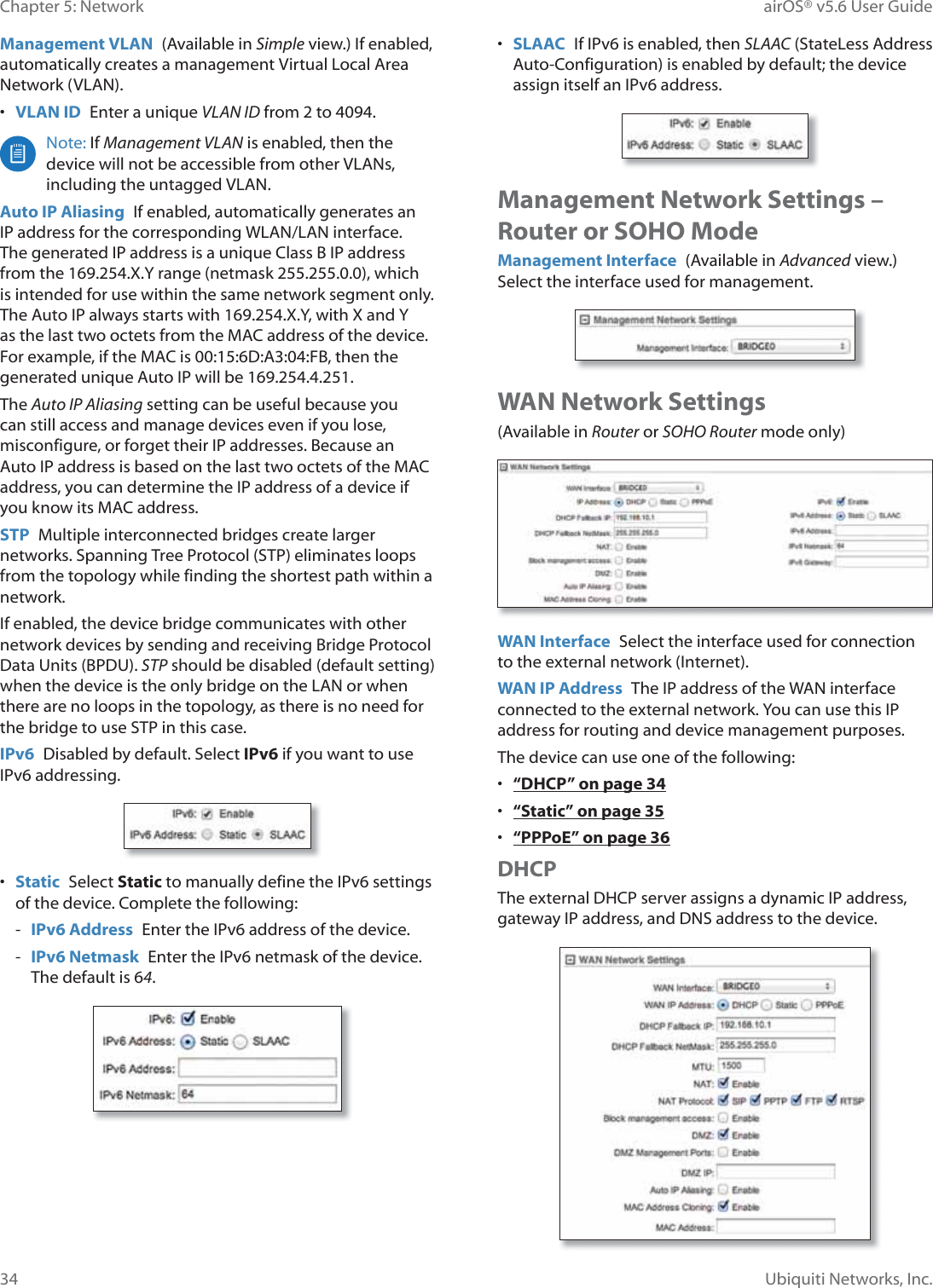 34Chapter 5: Network airOS® v5.6 User GuideUbiquiti Networks, Inc.Management VLAN  (Available in Simple view.) If enabled, automatically creates a management Virtual Local Area Network (VLAN). •  VLAN ID  Enter a unique VLAN ID from 2 to 4094. Note: If Management VLAN is enabled, then the device will not be accessible from other VLANs, including the untagged VLAN.Auto IP Aliasing  If enabled, automatically generates an IP address for the corresponding WLAN/LAN interface. The generated IP address is a unique Class B IP address from the 169.254.X.Y range (netmask 255.255.0.0), which is intended for use within the same network segment only. The Auto IP always starts with 169.254.X.Y, with X and Y as the last two octets from the MAC address of the device. For example, if the MAC is 00:15:6D:A3:04:FB, then the generated unique Auto IP will be 169.254.4.251.The Auto IP Aliasing setting can be useful because you can still access and manage devices even if you lose, misconfigure, or forget their IP addresses. Because an Auto IP address is based on the last two octets of the MAC address, you can determine the IP address of a device if you know its MAC address.STP  Multiple interconnected bridges create larger networks. Spanning Tree Protocol (STP) eliminates loops from the topology while finding the shortest path within a network.If enabled, the device bridge communicates with other network devices by sending and receiving Bridge Protocol Data Units (BPDU). STP should be disabled (default setting) when the device is the only bridge on the LAN or when there are no loops in the topology, as there is no need for the bridge to use STP in this case.IPv6  Disabled by default. Select IPv6 if you want to use IPv6 addressing.•  Static  Select Static to manually define the IPv6 settings of the device. Complete the following: - IPv6 Address  Enter the IPv6 address of the device. - IPv6 Netmask  Enter the IPv6 netmask of the device. The default is 64.•  SLAAC  If IPv6 is enabled, then SLAAC (StateLess Address Auto-Configuration) is enabled by default; the device assign itself an IPv6 address.Management Network Settings – Router or SOHO ModeManagement Interface  (Available in Advanced view.) Select the interface used for management.WAN Network Settings(Available in Router or SOHO Router mode only)WAN Interface  Select the interface used for connection to the external network (Internet).WAN IP Address  The IP address of the WAN interface connected to the external network. You can use this IP address for routing and device management purposes.The device can use one of the following:•  “DHCP” on page 34•  “Static” on page 35•  “PPPoE” on page 36DHCPThe external DHCP server assigns a dynamic IP address, gateway IP address, and DNS address to the device.