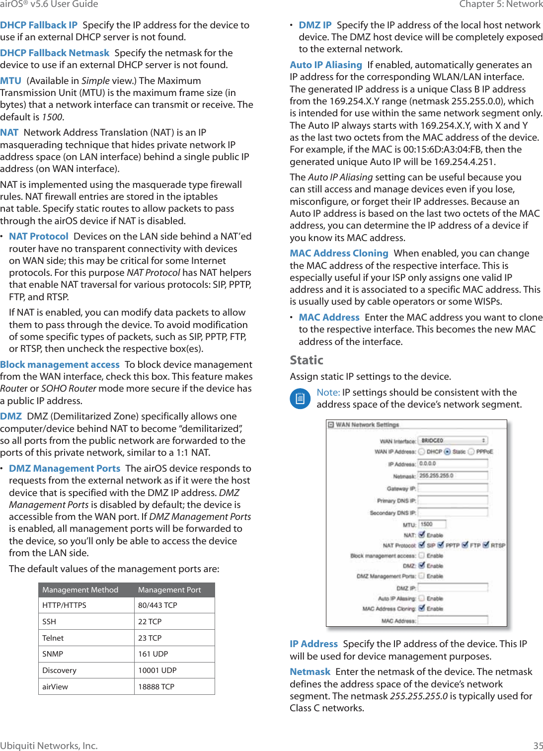 35Chapter 5: NetworkairOS® v5.6 User GuideUbiquiti Networks, Inc.DHCP Fallback IP  Specify the IP address for the device to use if an external DHCP server is not found. DHCP Fallback Netmask  Specify the netmask for the device to use if an external DHCP server is not found.MTU  (Available in Simple view.) The Maximum Transmission Unit (MTU) is the maximum frame size (in bytes) that a network interface can transmit or receive. The default is 1500.NAT  Network Address Translation (NAT) is an IP masquerading technique that hides private network IP address space (on LAN interface) behind a single public IP address (on WAN interface).NAT is implemented using the masquerade type firewall rules. NAT firewall entries are stored in the iptables nat table. Specify static routes to allow packets to pass through the airOS device if NAT is disabled.•  NAT Protocol  Devices on the LAN side behind a NAT’ed router have no transparent connectivity with devices on WAN side; this may be critical for some Internet protocols. For this purpose NAT Protocol has NAT helpers that enable NAT traversal for various protocols: SIP, PPTP, FTP, and RTSP.If NAT is enabled, you can modify data packets to allow them to pass through the device. To avoid modification of some specific types of packets, such as SIP, PPTP, FTP, or RTSP, then uncheck the respective box(es). Block management access  To block device management from the WAN interface, check this box. This feature makes Router or SOHO Router mode more secure if the device has a public IP address.DMZ  DMZ (Demilitarized Zone) specifically allows one computer/device behind NAT to become “demilitarized”, so all ports from the public network are forwarded to the ports of this private network, similar to a 1:1 NAT.•  DMZ Management Ports  The airOS device responds to requests from the external network as if it were the host device that is specified with the DMZ IP address. DMZ Management Ports is disabled by default; the device is accessible from the WAN port. If DMZ Management Ports is enabled, all management ports will be forwarded to the device, so you’ll only be able to access the device from the LAN side.The default values of the management ports are:Management Method Management PortHTTP/HTTPS 80/443 TCPSSH 22 TCPTelnet 23 TCPSNMP 161 UDPDiscovery 10001 UDPairView 18888 TCP•  DMZ IP  Specify the IP address of the local host network device. The DMZ host device will be completely exposed to the external network.Auto IP Aliasing  If enabled, automatically generates an IP address for the corresponding WLAN/LAN interface. The generated IP address is a unique Class B IP address from the 169.254.X.Y range (netmask 255.255.0.0), which is intended for use within the same network segment only. The Auto IP always starts with 169.254.X.Y, with X and Y as the last two octets from the MAC address of the device. For example, if the MAC is 00:15:6D:A3:04:FB, then the generated unique Auto IP will be 169.254.4.251.The Auto IP Aliasing setting can be useful because you can still access and manage devices even if you lose, misconfigure, or forget their IP addresses. Because an Auto IP address is based on the last two octets of the MAC address, you can determine the IP address of a device if you know its MAC address.MAC Address Cloning  When enabled, you can change the MAC address of the respective interface. This is especially useful if your ISP only assigns one valid IP address and it is associated to a specific MAC address. This is usually used by cable operators or some WISPs.•  MAC Address  Enter the MAC address you want to clone to the respective interface. This becomes the new MAC address of the interface.StaticAssign static IP settings to the device.Note: IP settings should be consistent with the address space of the device’s network segment.IP Address  Specify the IP address of the device. This IP will be used for device management purposes.Netmask  Enter the netmask of the device. The netmask defines the address space of the device’s network segment. The netmask 255.255.255.0 is typically used for Class C networks.