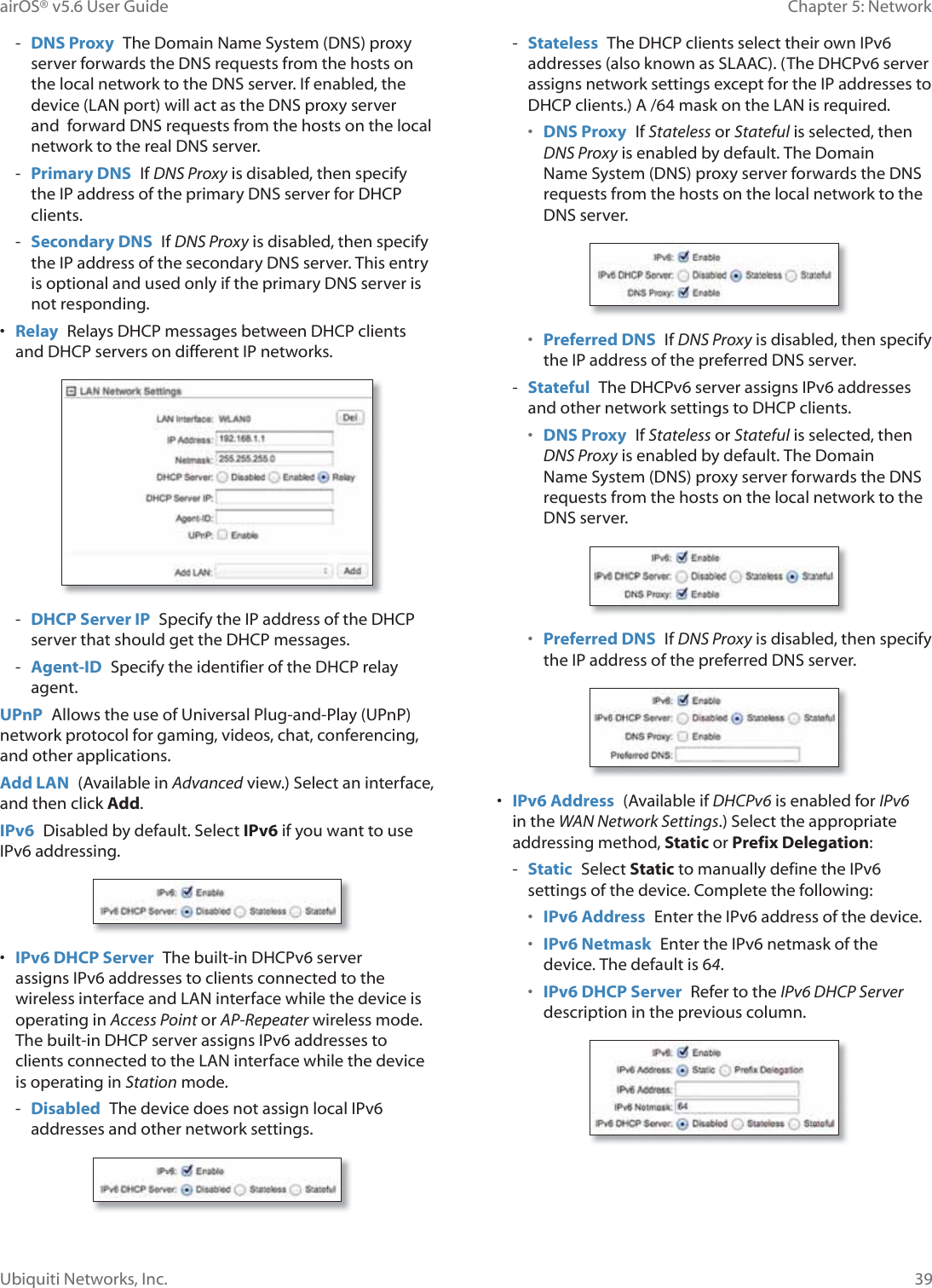 39Chapter 5: NetworkairOS® v5.6 User GuideUbiquiti Networks, Inc. - DNS Proxy  The Domain Name System (DNS) proxy server forwards the DNS requests from the hosts on the local network to the DNS server. If enabled, the device (LAN port) will act as the DNS proxy server and  forward DNS requests from the hosts on the local network to the real DNS server. - Primary DNS  If DNS Proxy is disabled, then specify the IP address of the primary DNS server for DHCP clients. - Secondary DNS  If DNS Proxy is disabled, then specify the IP address of the secondary DNS server. This entry is optional and used only if the primary DNS server is not responding.•  Relay  Relays DHCP messages between DHCP clients and DHCP servers on different IP networks. - DHCP Server IP  Specify the IP address of the DHCP server that should get the DHCP messages. - Agent-ID  Specify the identifier of the DHCP relay agent.UPnP  Allows the use of Universal Plug-and-Play (UPnP) network protocol for gaming, videos, chat, conferencing, and other applications.Add LAN  (Available in Advanced view.) Select an interface, and then click Add.IPv6  Disabled by default. Select IPv6 if you want to use IPv6 addressing.•  IPv6 DHCP Server  The built-in DHCPv6 server assigns IPv6 addresses to clients connected to the wireless interface and LAN interface while the device is operating in Access Point or AP-Repeater wireless mode. The built-in DHCP server assigns IPv6 addresses to clients connected to the LAN interface while the device is operating in Station mode. - Disabled  The device does not assign local IPv6 addresses and other network settings. - Stateless  The DHCP clients select their own IPv6 addresses (also known as SLAAC). (The DHCPv6 server assigns network settings except for the IP addresses to DHCP clients.) A /64 mask on the LAN is required. •  DNS Proxy  If Stateless or Stateful is selected, then DNS Proxy is enabled by default. The Domain Name System (DNS) proxy server forwards the DNS requests from the hosts on the local network to the DNS server.•  Preferred DNS  If DNS Proxy is disabled, then specify the IP address of the preferred DNS server. - Stateful  The DHCPv6 server assigns IPv6 addresses and other network settings to DHCP clients.•  DNS Proxy  If Stateless or Stateful is selected, then DNS Proxy is enabled by default. The Domain Name System (DNS) proxy server forwards the DNS requests from the hosts on the local network to the DNS server.•  Preferred DNS  If DNS Proxy is disabled, then specify the IP address of the preferred DNS server.•  IPv6 Address  (Available if DHCPv6 is enabled for IPv6 in the WAN Network Settings.) Select the appropriate addressing method, Static or Prefix Delegation: - Static  Select Static to manually define the IPv6 settings of the device. Complete the following:•  IPv6 Address  Enter the IPv6 address of the device.•  IPv6 Netmask  Enter the IPv6 netmask of the device. The default is 64.•  IPv6 DHCP Server  Refer to the IPv6 DHCP Server description in the previous column.