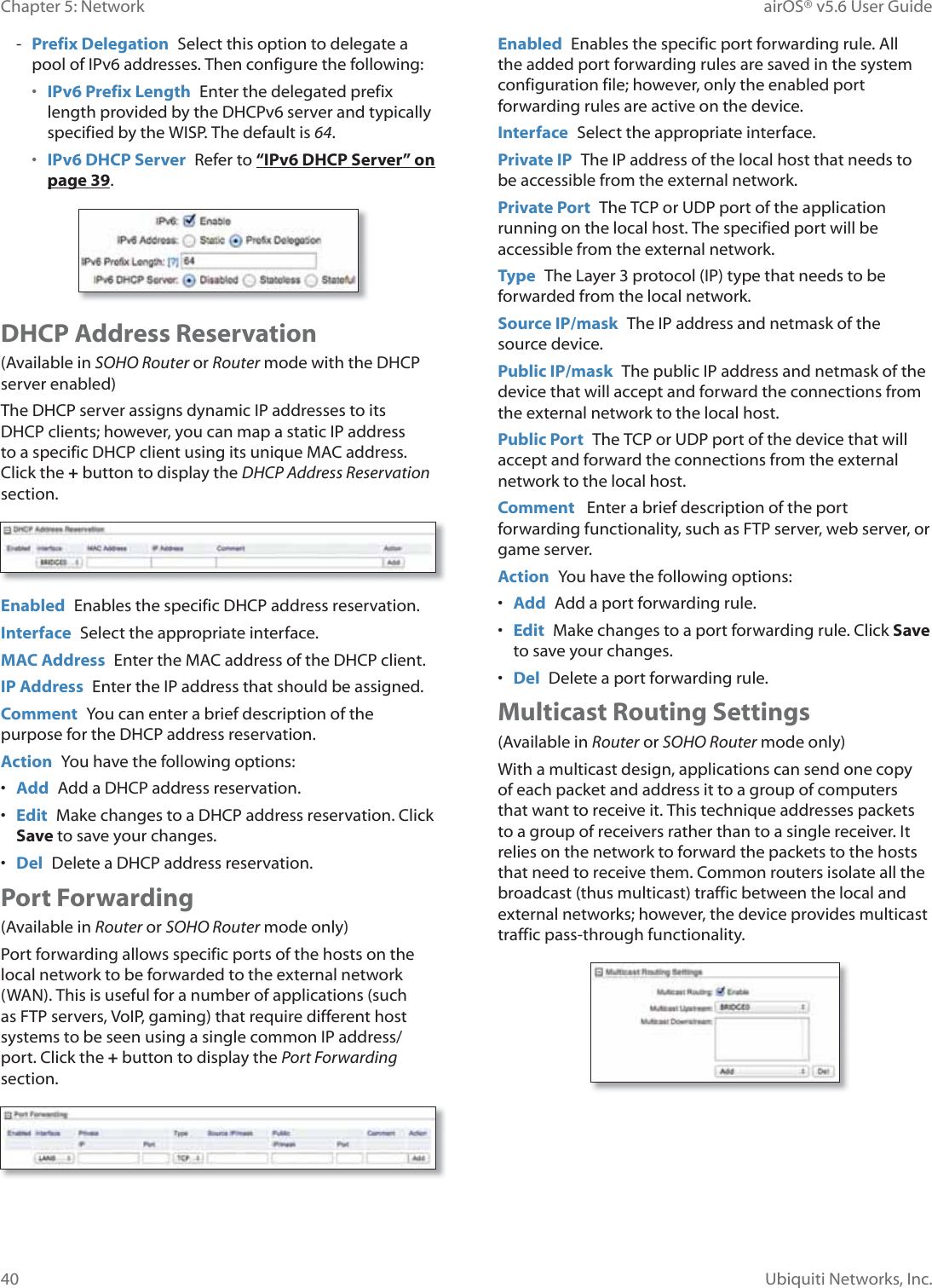 40Chapter 5: Network airOS® v5.6 User GuideUbiquiti Networks, Inc. - Prefix Delegation  Select this option to delegate a pool of IPv6 addresses. Then configure the following:•  IPv6 Prefix Length  Enter the delegated prefix length provided by the DHCPv6 server and typically specified by the WISP. The default is 64.•  IPv6 DHCP Server  Refer to “IPv6 DHCP Server” on page 39.DHCP Address Reservation(Available in SOHO Router or Router mode with the DHCP server enabled)The DHCP server assigns dynamic IP addresses to its DHCP clients; however, you can map a static IP address to a specific DHCP client using its unique MAC address. Click the + button to display the DHCP Address Reservation section. Enabled  Enables the specific DHCP address reservation.Interface  Select the appropriate interface.MAC Address  Enter the MAC address of the DHCP client.IP Address  Enter the IP address that should be assigned.Comment  You can enter a brief description of the purpose for the DHCP address reservation.Action  You have the following options:•  Add  Add a DHCP address reservation.•  Edit  Make changes to a DHCP address reservation. Click Save to save your changes.•  Del  Delete a DHCP address reservation.Port Forwarding(Available in Router or SOHO Router mode only)Port forwarding allows specific ports of the hosts on the local network to be forwarded to the external network (WAN). This is useful for a number of applications (such as FTP servers, VoIP, gaming) that require different host systems to be seen using a single common IP address/port. Click the + button to display the Port Forwarding section.Enabled  Enables the specific port forwarding rule. All the added port forwarding rules are saved in the system configuration file; however, only the enabled port forwarding rules are active on the device.Interface  Select the appropriate interface.Private IP  The IP address of the local host that needs to be accessible from the external network.Private Port  The TCP or UDP port of the application running on the local host. The specified port will be accessible from the external network.Type  The Layer 3 protocol (IP) type that needs to be forwarded from the local network.Source IP/mask  The IP address and netmask of the source device.Public IP/mask  The public IP address and netmask of the device that will accept and forward the connections from the external network to the local host.Public Port  The TCP or UDP port of the device that will accept and forward the connections from the external network to the local host.Comment   Enter a brief description of the port forwarding functionality, such as FTP server, web server, or game server.Action  You have the following options:•  Add  Add a port forwarding rule.•  Edit  Make changes to a port forwarding rule. Click Save to save your changes.•  Del  Delete a port forwarding rule.Multicast Routing Settings(Available in Router or SOHO Router mode only)With a multicast design, applications can send one copy of each packet and address it to a group of computers that want to receive it. This technique addresses packets to a group of receivers rather than to a single receiver. It relies on the network to forward the packets to the hosts that need to receive them. Common routers isolate all the broadcast (thus multicast) traffic between the local and external networks; however, the device provides multicast traffic pass-through functionality.