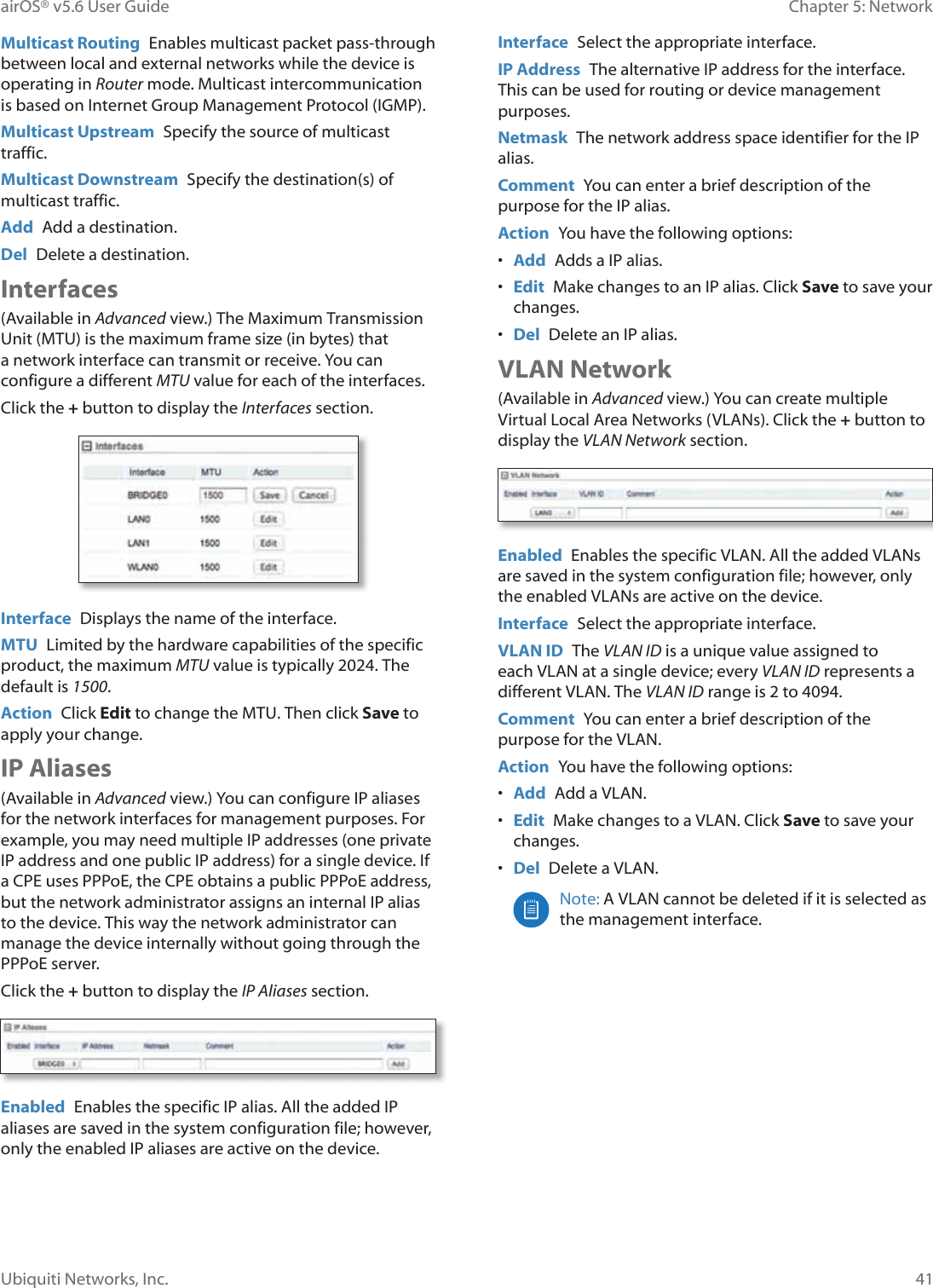 41Chapter 5: NetworkairOS® v5.6 User GuideUbiquiti Networks, Inc.Multicast Routing  Enables multicast packet pass-through between local and external networks while the device is operating in Router mode. Multicast intercommunication is based on Internet Group Management Protocol (IGMP).Multicast Upstream  Specify the source of multicast traffic.Multicast Downstream  Specify the destination(s) of multicast traffic.Add  Add a destination.Del  Delete a destination.Interfaces(Available in Advanced view.) The Maximum Transmission Unit (MTU) is the maximum frame size (in bytes) that a network interface can transmit or receive. You can configure a different MTU value for each of the interfaces.Click the + button to display the Interfaces section. Interface  Displays the name of the interface.MTU  Limited by the hardware capabilities of the specific product, the maximum MTU value is typically 2024. The default is 1500. Action  Click Edit to change the MTU. Then click Save to apply your change.IP Aliases(Available in Advanced view.) You can configure IP aliases for the network interfaces for management purposes. For example, you may need multiple IP addresses (one private IP address and one public IP address) for a single device. If a CPE uses PPPoE, the CPE obtains a public PPPoE address, but the network administrator assigns an internal IP alias to the device. This way the network administrator can manage the device internally without going through the PPPoE server.Click the + button to display the IP Aliases section. Enabled  Enables the specific IP alias. All the added IP aliases are saved in the system configuration file; however, only the enabled IP aliases are active on the device.Interface  Select the appropriate interface.IP Address  The alternative IP address for the interface. This can be used for routing or device management purposes.Netmask  The network address space identifier for the IP alias.Comment  You can enter a brief description of the purpose for the IP alias.Action  You have the following options:•  Add  Adds a IP alias.•  Edit  Make changes to an IP alias. Click Save to save your changes.•  Del  Delete an IP alias.VLAN Network(Available in Advanced view.) You can create multiple Virtual Local Area Networks (VLANs). Click the + button to display the VLAN Network section. Enabled  Enables the specific VLAN. All the added VLANs are saved in the system configuration file; however, only the enabled VLANs are active on the device.Interface  Select the appropriate interface.VLAN ID  The VLAN ID is a unique value assigned to each VLAN at a single device; every VLAN ID represents a different VLAN. The VLAN ID range is 2 to 4094.Comment  You can enter a brief description of the purpose for the VLAN.Action  You have the following options:•  Add  Add a VLAN.•  Edit  Make changes to a VLAN. Click Save to save your changes.•  Del  Delete a VLAN.Note: A VLAN cannot be deleted if it is selected as the management interface.