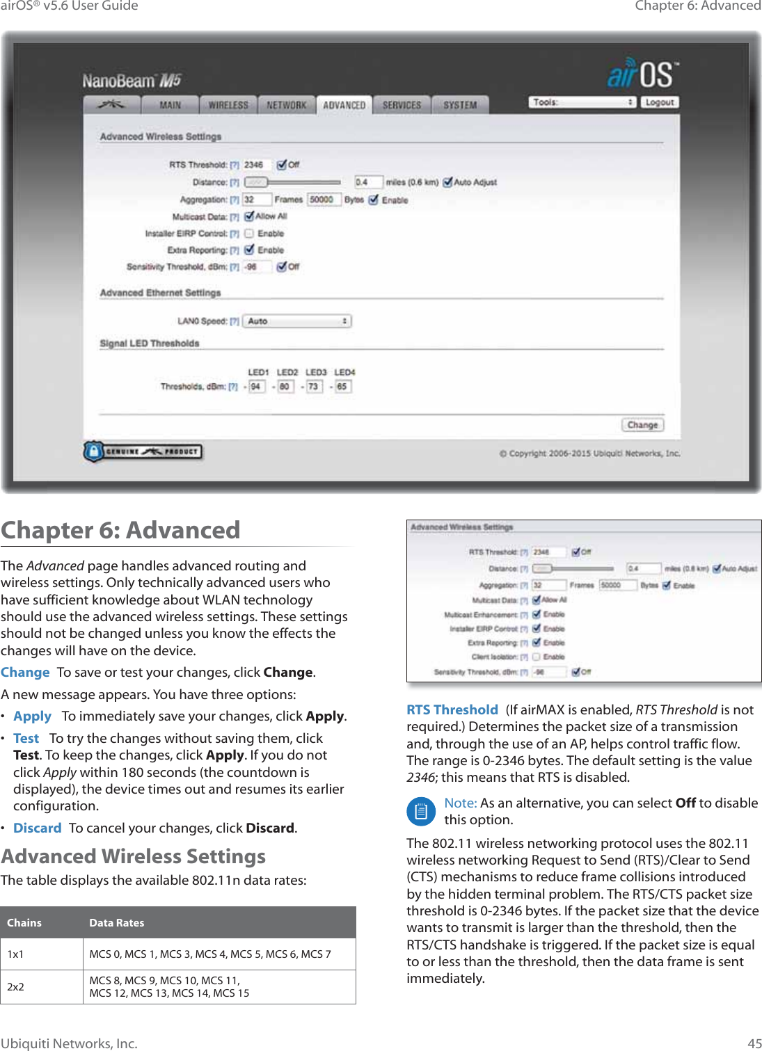 45Chapter 6: Advanced airOS® v5.6 User GuideUbiquiti Networks, Inc.Chapter 6: Advanced The Advanced page handles advanced routing and wireless settings. Only technically advanced users who have sufficient knowledge about WLAN technology should use the advanced wireless settings. These settings should not be changed unless you know the effects the changes will have on the device.Change  To save or test your changes, click Change.A new message appears. You have three options:•  Apply   To immediately save your changes, click Apply.•  Test   To try the changes without saving them, click Test. To keep the changes, click Apply. If you do not click Apply within 180 seconds (the countdown is displayed), the device times out and resumes its earlier configuration.•  Discard  To cancel your changes, click Discard.Advanced Wireless SettingsThe table displays the available 802.11n data rates:Chains Data Rates1x1 0&amp;6©©0&amp;6©©0&amp;6©©0&amp;6©0&amp;6©©0&amp;6©©0&amp;6©2x2 0&amp;6©©0&amp;6©©0&amp;6©©0&amp;6© MCS 12, MCS 13, MCS 14, MCS 15RTS Threshold  (If airMAX is enabled, RTS Threshold is not required.) Determines the packet size of a transmission and, through the use of an AP, helps control traffic flow. The range is 0-2346 bytes. The default setting is the value 2346; this means that RTS is disabled.Note: As an alternative, you can select Off to disable this option.The 802.11 wireless networking protocol uses the 802.11 wireless networking Request to Send (RTS)/Clear to Send (CTS) mechanisms to reduce frame collisions introduced by the hidden terminal problem. The RTS/CTS packet size threshold is 0-2346 bytes. If the packet size that the device wants to transmit is larger than the threshold, then the RTS/CTS handshake is triggered. If the packet size is equal to or less than the threshold, then the data frame is sent immediately.