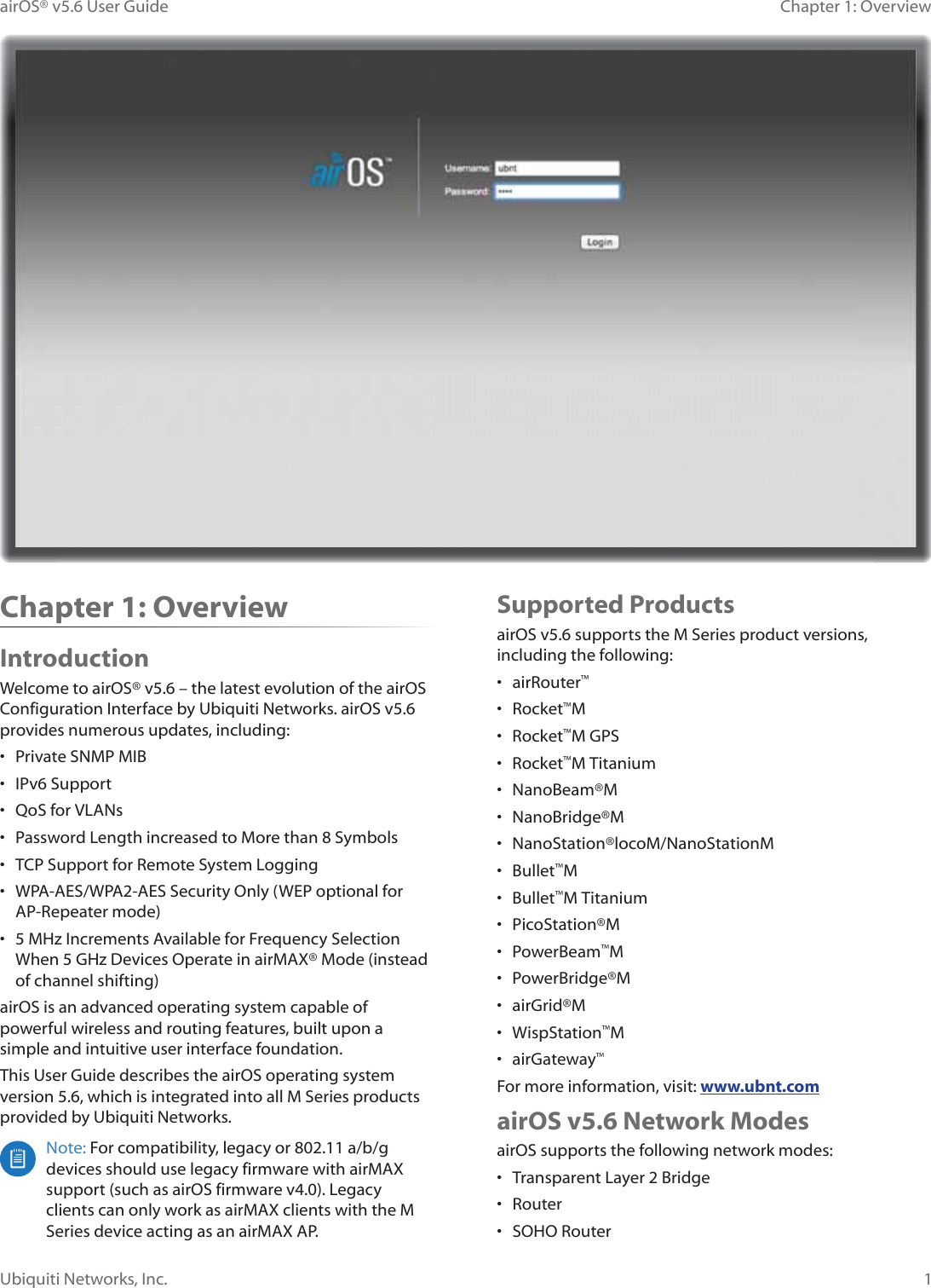1Chapter 1: OverviewairOS® v5.6 User GuideUbiquiti Networks, Inc.Supported ProductsairOS v5.6 supports the M Series product versions, including the following:• airRouter™• Rocket™M• Rocket™M GPS• Rocket™M Titanium• NanoBeam®M • NanoBridge®M• NanoStation®locoM/NanoStationM• Bullet™M• Bullet™M Titanium• PicoStation®M• PowerBeam™M• PowerBridge®M• airGrid®M• WispStation™M• airGateway™For more information, visit: www.ubnt.comairOS v5.6 Network ModesairOS supports the following network modes:•  Transparent Layer 2 Bridge• Router• SOHO RouterChapter 1: OverviewIntroductionWelcome to airOS® v5.6 – the latest evolution of the airOS &amp;RQILJXUDWLRQ©,QWHUIDFH©E\©8ELTXLWL©1HWZRUNV©DLU26Y©provides numerous updates, including:•  Private SNMP MIB• IPv6 Support•  QoS for VLANs•  Password Length increased to More than 8 Symbols•  TCP Support for Remote System Logging•  WPA-AES/WPA2-AES Security Only (WEP optional for AP-Repeater mode)•  5 MHz Increments Available for Frequency Selection When 5 GHz Devices Operate in airMAX® Mode (instead of channel shifting)airOS is an advanced operating system capable of powerful wireless and routing features, built upon a simple and intuitive user interface foundation.This User Guide describes the airOS operating system version 5.6, which is integrated into all M Series products provided by Ubiquiti Networks.Note: For compatibility, legacy or 802.11 a/b/g devices should use legacy firmware with airMAX support (such as airOS firmware v4.0). Legacy clients can only work as airMAX clients with the M Series device acting as an airMAX AP. 