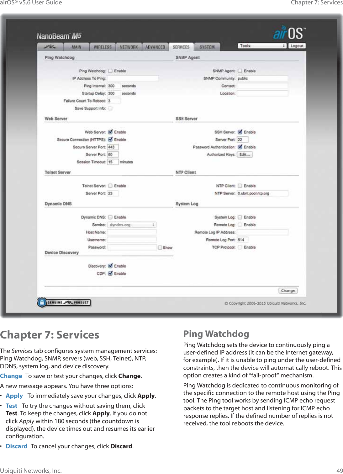 49Chapter 7: Services airOS® v5.6 User GuideUbiquiti Networks, Inc.Chapter 7: Services The Services tab configures system management services: Ping Watchdog, SNMP, servers (web, SSH, Telnet), NTP, DDNS, system log, and device discovery.Change  To save or test your changes, click Change.A new message appears. You have three options:•  Apply   To immediately save your changes, click Apply.•  Test   To try the changes without saving them, click Test. To keep the changes, click Apply. If you do not click Apply within 180 seconds (the countdown is displayed), the device times out and resumes its earlier configuration.•  Discard  To cancel your changes, click Discard.Ping WatchdogPing Watchdog sets the device to continuously ping a user-defined IP address (it can be the Internet gateway, for example). If it is unable to ping under the user-defined constraints, then the device will automatically reboot. This option creates a kind of “fail-proof” mechanism.Ping Watchdog is dedicated to continuous monitoring of the specific connection to the remote host using the Ping tool. The Ping tool works by sending ICMP echo request packets to the target host and listening for ICMP echo response replies. If the defined number of replies is not received, the tool reboots the device.