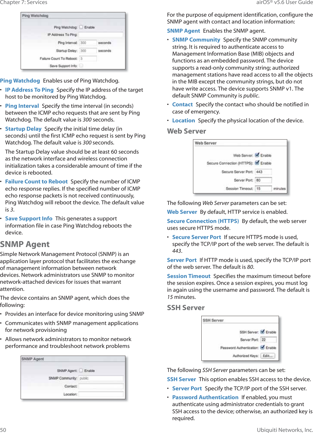 50Chapter 7: Services  airOS® v5.6 User GuideUbiquiti Networks, Inc.Ping Watchdog  Enables use of Ping Watchdog.•  IP Address To Ping  Specify the IP address of the target host to be monitored by Ping Watchdog.•  Ping Interval  Specify the time interval (in seconds) between the ICMP echo requests that are sent by Ping Watchdog. The default value is 300 seconds.•  Startup Delay  Specify the initial time delay (in seconds) until the first ICMP echo request is sent by Ping Watchdog. The default value is 300 seconds.The Startup Delay value should be at least 60 seconds as the network interface and wireless connection initialization takes a considerable amount of time if the device is rebooted.•  Failure Count to Reboot  Specify the number of ICMP echo response replies. If the specified number of ICMP echo response packets is not received continuously, Ping Watchdog will reboot the device. The default value is 3.•  Save Support Info  This generates a support information file in case Ping Watchdog reboots the device.SNMP AgentSimple Network Management Protocol (SNMP) is an application layer protocol that facilitates the exchange of management information between network devices. Network administrators use SNMP to monitor network-attached devices for issues that warrant attention. The device contains an SNMP agent, which does the following:•  Provides an interface for device monitoring using SNMP•  Communicates with SNMP management applications for network provisioning•  Allows network administrators to monitor network performance and troubleshoot network problemsFor the purpose of equipment identification, configure the SNMP agent with contact and location information:SNMP Agent  Enables the SNMP agent.•  SNMP Community  Specify the SNMP community string. It is required to authenticate access to Management Information Base (MIB) objects and functions as an embedded password. The device supports a read-only community string; authorized management stations have read access to all the objects in the MIB except the community strings, but do not have write access. The device supports SNMP v1. The default SNMP Community is public.•  Contact  Specify the contact who should be notified in case of emergency.•  Location  Specify the physical location of the device.Web ServerThe following Web Server parameters can be set:Web Server  By default, HTTP service is enabled.Secure Connection (HTTPS)  By default, the web server uses secure HTTPS mode. •  Secure Server Port  If secure HTTPS mode is used, specify the TCP/IP port of the web server. The default is 443.Server Port  If HTTP mode is used, specify the TCP/IP port of the web server. The default is 80.Session Timeout  Specifies the maximum timeout before the session expires. Once a session expires, you must log in again using the username and password. The default is 15 minutes.SSH ServerThe following SSH Server parameters can be set:SSH Server  This option enables SSH access to the device.•  Server Port  Specify the TCP/IP port of the SSH server.•  Password Authentication  If enabled, you must authenticate using administrator credentials to grant SSH access to the device; otherwise, an authorized key is required.