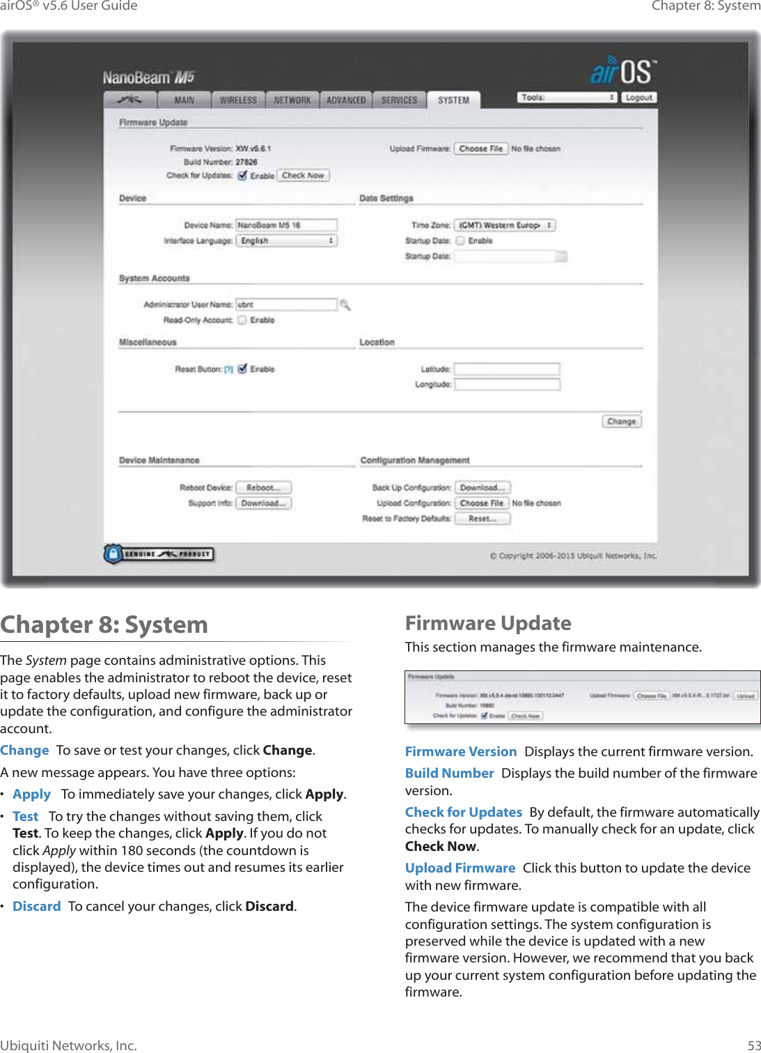 53Chapter 8: SystemairOS® v5.6 User GuideUbiquiti Networks, Inc.Chapter 8: SystemThe System page contains administrative options. This page enables the administrator to reboot the device, reset it to factory defaults, upload new firmware, back up or update the configuration, and configure the administrator account.Change  To save or test your changes, click Change.A new message appears. You have three options:•  Apply   To immediately save your changes, click Apply.•  Test   To try the changes without saving them, click Test. To keep the changes, click Apply. If you do not click Apply within 180 seconds (the countdown is displayed), the device times out and resumes its earlier configuration.•  Discard  To cancel your changes, click Discard.Firmware UpdateThis section manages the firmware maintenance.Firmware Version  Displays the current firmware version.Build Number  Displays the build number of the firmware version.Check for Updates  By default, the firmware automatically checks for updates. To manually check for an update, click Check Now.Upload Firmware  Click this button to update the device with new firmware.The device firmware update is compatible with all configuration settings. The system configuration is preserved while the device is updated with a new firmware version. However, we recommend that you back up your current system configuration before updating the firmware. 