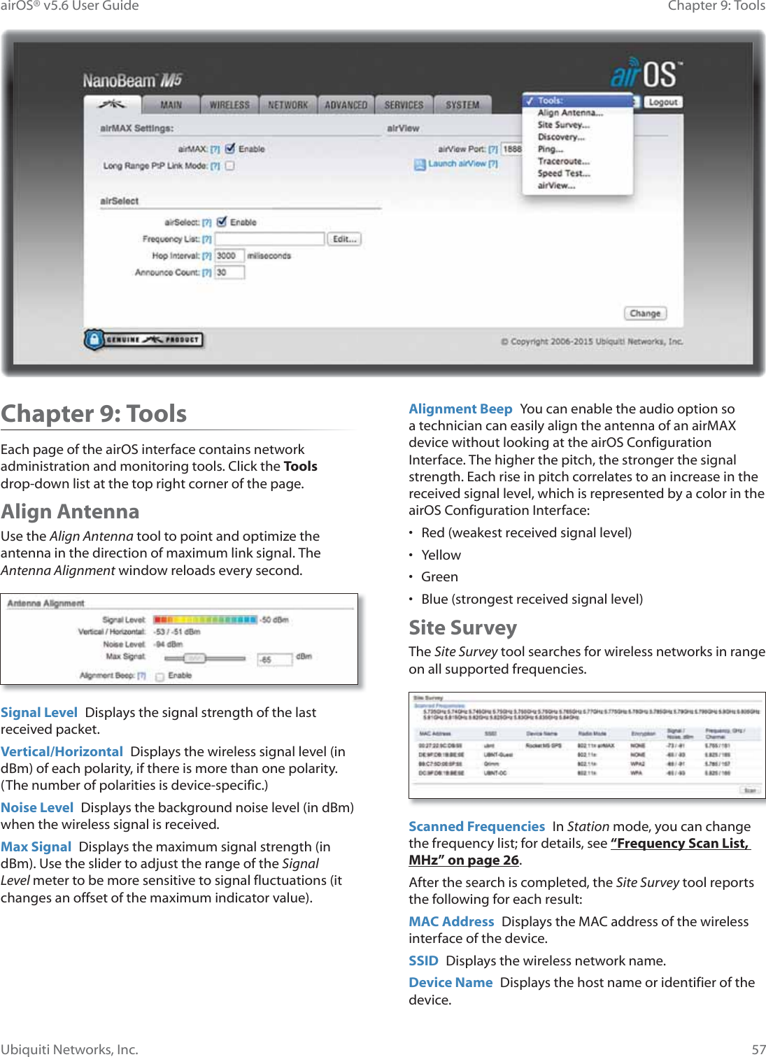 57Chapter 9: ToolsairOS® v5.6 User GuideUbiquiti Networks, Inc.Chapter 9: ToolsEach page of the airOS interface contains network administration and monitoring tools. Click the Tools drop-down list at the top right corner of the page.Align AntennaUse the Align Antenna tool to point and optimize the antenna in the direction of maximum link signal. The Antenna Alignment window reloads every second.Signal Level  Displays the signal strength of the last received packet.Vertical/Horizontal  Displays the wireless signal level (in dBm) of each polarity, if there is more than one polarity. (The number of polarities is device-specific.)Noise Level  Displays the background noise level (in dBm) when the wireless signal is received.Max Signal  Displays the maximum signal strength (in dBm). Use the slider to adjust the range of the Signal Level meter to be more sensitive to signal fluctuations (it changes an offset of the maximum indicator value).Alignment Beep  You can enable the audio option so a technician can easily align the antenna of an airMAX device without looking at the airOS Configuration Interface. The higher the pitch, the stronger the signal strength. Each rise in pitch correlates to an increase in the received signal level, which is represented by a color in the airOS Configuration Interface:•  Red (weakest received signal level)• Yellow• Green•  Blue (strongest received signal level)Site SurveyThe Site Survey tool searches for wireless networks in range on all supported frequencies.Scanned Frequencies  In Station mode, you can change the frequency list; for details, see “Frequency Scan List, MHz” on page 26.After the search is completed, the Site Survey tool reports the following for each result:MAC Address  Displays the MAC address of the wireless interface of the device.SSID  Displays the wireless network name.Device Name  Displays the host name or identifier of the device.