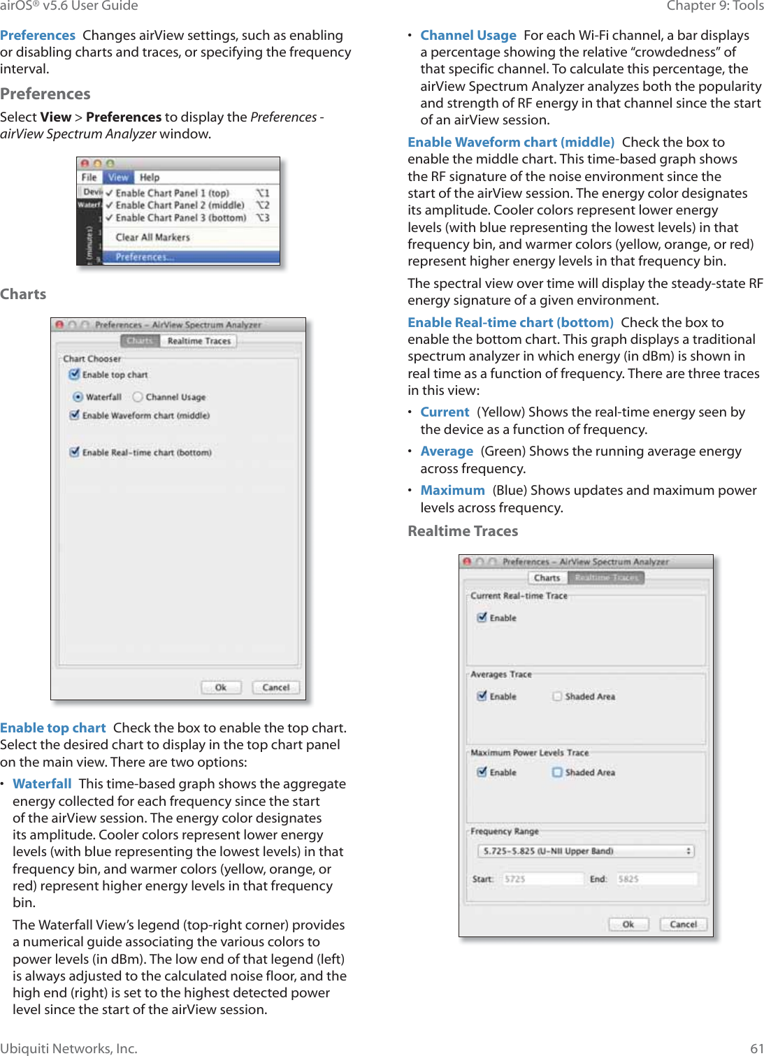 61Chapter 9: ToolsairOS® v5.6 User GuideUbiquiti Networks, Inc.Preferences  Changes airView settings, such as enabling or disabling charts and traces, or specifying the frequency interval.PreferencesSelect View &gt; Preferences to display the Preferences - airView Spectrum Analyzer window.ChartsEnable top chart  Check the box to enable the top chart. Select the desired chart to display in the top chart panel on the main view. There are two options:•  Waterfall  This time-based graph shows the aggregate energy collected for each frequency since the start of the airView session. The energy color designates its amplitude. Cooler colors represent lower energy levels (with blue representing the lowest levels) in that frequency bin, and warmer colors (yellow, orange, or red) represent higher energy levels in that frequency bin.The Waterfall View’s legend (top-right corner) provides a numerical guide associating the various colors to power levels (in dBm). The low end of that legend (left) is always adjusted to the calculated noise floor, and the high end (right) is set to the highest detected power level since the start of the airView session.•  Channel Usage  For each Wi-Fi channel, a bar displays a percentage showing the relative “crowdedness” of that specific channel. To calculate this percentage, the airView Spectrum Analyzer analyzes both the popularity and strength of RF energy in that channel since the start of an airView session.Enable Waveform chart (middle)  Check the box to enable the middle chart. This time-based graph shows the RF signature of the noise environment since the start of the airView session. The energy color designates its amplitude. Cooler colors represent lower energy levels (with blue representing the lowest levels) in that frequency bin, and warmer colors (yellow, orange, or red) represent higher energy levels in that frequency bin.The spectral view over time will display the steady-state RF energy signature of a given environment.Enable Real-time chart (bottom)  Check the box to enable the bottom chart. This graph displays a traditional spectrum analyzer in which energy (in dBm) is shown in real time as a function of frequency. There are three traces in this view: •  Current  (Yellow) Shows the real-time energy seen by the device as a function of frequency.•  Average  (Green) Shows the running average energy across frequency.•  Maximum  (Blue) Shows updates and maximum power levels across frequency.Realtime Traces