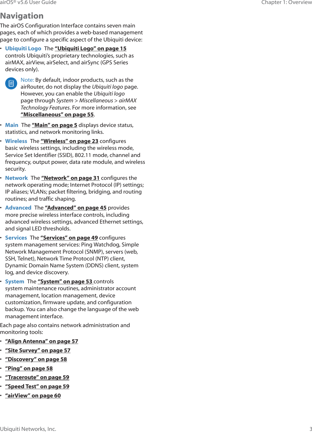 3Chapter 1: OverviewairOS® v5.6 User GuideUbiquiti Networks, Inc.NavigationThe airOS Configuration Interface contains seven main pages, each of which provides a web-based management page to configure a specific aspect of the Ubiquiti device:•  Ubiquiti Logo  The “Ubiquiti Logo” on page 15 controls Ubiquiti’s proprietary technologies, such as airMAX, airView, airSelect, and airSync (GPS Series devices only).Note: By default, indoor products, such as the airRouter, do not display the Ubiquiti logo page. However, you can enable the Ubiquiti logo page through System &gt; Miscellaneous &gt; airMAX Tecnology eatures. For more information, see “Miscellaneous” on page 55.•  Main  The “Main” on page 5 displays device status, statistics, and network monitoring links. •  Wireless  The “Wireless” on page 23 configures basic wireless settings, including the wireless mode, Service Set Identifier (SSID), 802.11 mode, channel and frequency, output power, data rate module, and wireless security.•  Network  The “Network” on page 31 configures the network operating mode; Internet Protocol (IP) settings; IP aliases; VLANs; packet filtering, bridging, and routing routines; and traffic shaping.•  Advanced  The “Advanced” on page 45 provides more precise wireless interface controls, including advanced wireless settings, advanced Ethernet settings, and signal LED thresholds.•  Services  The “Services” on page 49 configures system management services: Ping Watchdog, Simple Network Management Protocol (SNMP), servers (web, SSH, Telnet), Network Time Protocol (NTP) client, Dynamic Domain Name System (DDNS) client, system log, and device discovery.•  System  The “System” on page 53 controls system maintenance routines, administrator account management, location management, device customization, firmware update, and configuration backup. You can also change the language of the web management interface.Each page also contains network administration and monitoring tools:•  “Align Antenna” on page 57•  “Site Survey” on page 57•  “Discovery” on page 58•  “Ping” on page 58•  “Traceroute” on page 59•  “Speed Test” on page 59•  “airView” on page 60