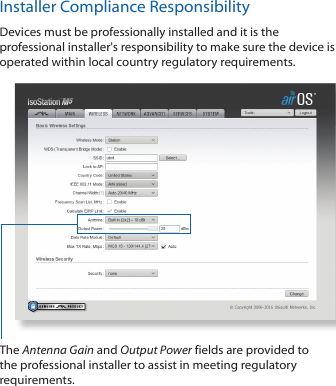 Installer Compliance ResponsibilityDevices must be professionally installed and it is the professional installer&apos;s responsibility to make sure the device is operated within local country regulatory requirements.The Antenna Gain and Output Power fields are provided to the professional installer to assist in meeting regulatory requirements. 