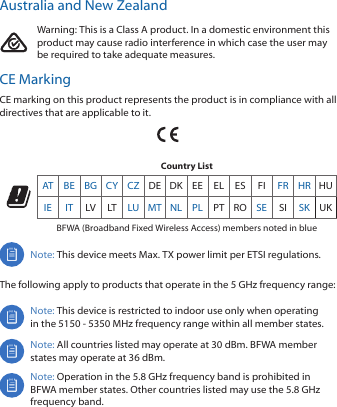 Australia and New ZealandWarning: This is a Class A product. In a domestic environment this product may cause radio interference in which case the user may be required to take adequate measures.CE MarkingCE marking on this product represents the product is in compliance with all directives that are applicable to it.Country ListAT BE BG CY CZ DE DK EE EL ES FI FR HR HUIE IT LV LT LU MT NL PL PT RO SE SI SK UKBFWA (Broadband Fixed Wireless Access) members noted in blueNote: This device meets Max. TX power limit per ETSI regulations.The following apply to products that operate in the 5 GHz frequency range:Note: This device is restricted to indoor use only when operating in the 5150 - 5350 MHz frequency range within all member states. Note: All countries listed may operate at 30 dBm. BFWA member states may operate at 36 dBm.Note: Operation in the 5.8 GHz frequency band is prohibited in BFWA member states. Other countries listed may use the 5.8 GHz frequency band. 