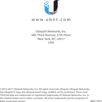 ©2016-2017 Ubiquiti Networks, Inc. All rights reserved. Ubiquiti, Ubiquiti Networks, the Ubiquiti U logo, the Ubiquiti beam logo, airMAX, airOS, IsoStation, Prism, and TOUGHCable are trademarks or registered trademarks of Ubiquiti Networks, Inc. in the United States and in other countries. All other trademarks are the property of their respective owners. NBJL113017  www.ubnt.comUbiquiti Networks, Inc.685 Third Avenue, 27th FloorNew York, NY 10017USA