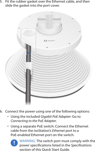5.  Fit the rubber gasket over the Ethernet cable, and then slide the gasket into the port cover.6.  Connect the power using one of the following options: •  Using the included Gigabit PoE Adapter: Go to Connecting to the PoE Adapter.•  Using a separate PoE switch: Connect the Ethernet cable from the IsoStation’s Ethernet port to a PoE-enabled Ethernet port on the switch.WARNING: The switch port must comply with the power specifications listed in the Specifications section of this Quick Start Guide.