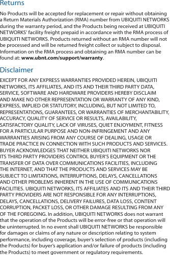 ReturnsNo Products will be accepted for replacement or repair without obtaining a Return Materials Authorization (RMA) number from UBIQUITI NETWORKS during the warranty period, and the Products being received at UBIQUITI NETWORKS’ facility freight prepaid in accordance with the RMA process of UBIQUITI NETWORKS. Products returned without an RMA number will not be processed and will be returned freight collect or subject to disposal. Information on the RMA process and obtaining an RMA number can be found at: www.ubnt.com/support/warranty.DisclaimerEXCEPT FOR ANY EXPRESS WARRANTIES PROVIDED HEREIN, UBIQUITI NETWORKS, ITS AFFILIATES, AND ITS AND THEIR THIRD PARTY DATA, SERVICE, SOFTWARE AND HARDWARE PROVIDERS HEREBY DISCLAIM AND MAKE NO OTHER REPRESENTATION OR WARRANTY OF ANY KIND, EXPRESS, IMPLIED OR STATUTORY, INCLUDING, BUT NOT LIMITED TO, REPRESENTATIONS, GUARANTEES, OR WARRANTIES OF MERCHANTABILITY, ACCURACY, QUALITY OF SERVICE OR RESULTS, AVAILABILITY, SATISFACTORY QUALITY, LACK OF VIRUSES, QUIET ENJOYMENT, FITNESS FOR A PARTICULAR PURPOSE AND NON‑INFRINGEMENT AND ANY WARRANTIES ARISING FROM ANY COURSE OF DEALING, USAGE OR TRADE PRACTICE IN CONNECTION WITH SUCH PRODUCTS AND SERVICES. BUYER ACKNOWLEDGES THAT NEITHER UBIQUITI NETWORKS NOR ITS THIRD PARTY PROVIDERS CONTROL BUYER’S EQUIPMENT OR THE TRANSFER OF DATA OVER COMMUNICATIONS FACILITIES, INCLUDING THE INTERNET, AND THAT THE PRODUCTS AND SERVICES MAY BE SUBJECT TO LIMITATIONS, INTERRUPTIONS, DELAYS, CANCELLATIONS AND OTHER PROBLEMS INHERENT IN THE USE OF COMMUNICATIONS FACILITIES. UBIQUITI NETWORKS, ITS AFFILIATES AND ITS AND THEIR THIRD PARTY PROVIDERS ARE NOT RESPONSIBLE FOR ANY INTERRUPTIONS, DELAYS, CANCELLATIONS, DELIVERY FAILURES, DATA LOSS, CONTENT CORRUPTION, PACKET LOSS, OR OTHER DAMAGE RESULTING FROM ANY OF THE FOREGOING. In addition, UBIQUITI NETWORKS does not warrant that the operation of the Products will be error-free or that operation will be uninterrupted. In no event shall UBIQUITI NETWORKS be responsible for damages or claims of any nature or description relating to system performance, including coverage, buyer’s selection of products (including the Products) for buyer’s application and/or failure of products (including the Products) to meet government or regulatory requirements.