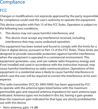 ComplianceFCCChanges or modifications not expressly approved by the party responsible for compliance could void the user’s authority to operate the equipment.This device complies with Part 15 of the FCC Rules. Operation is subject to the following two conditions.1.  This device may not cause harmful interference, and2.  This device must accept any interference received, including interference that may cause undesired operation.This equipment has been tested and found to comply with the limits for a Class A digital device, pursuant to Part 15 of the FCC Rules. These limits are designed to provide reasonable protection against harmful interference when the equipment is operated in a commercial environment. This equipment generates, uses, and can radiate radio frequency energy and, if not installed and used in accordance with the instruction manual, may cause harmful interference to radio communications. Operations of this equipment in a residential area is likely to cause harmful interference in which case the user will be required to correct the interference at his own expense.This radio transmitter (FCC ID: SWX‑ISM5) has been approved by FCC to operate with the antenna types listed below with the maximum permissible gain and required antenna impedance for each antenna type indicated. Antenna types not included in this list, having a gain greater than the maximum gain indicated for that type, are strictly prohibited for use with this device.•  Horn antenna, gain: 14 dBi