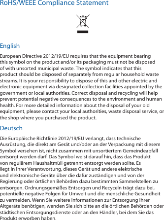 RoHS/WEEE Compliance StatementEnglishEuropean Directive 2012/19/EU requires that the equipment bearing this symbol on the product and/or its packaging must not be disposed of with unsorted municipal waste. The symbol indicates that this product should be disposed of separately from regular household waste streams. It is your responsibility to dispose of this and other electric and electronic equipment via designated collection facilities appointed by the government or local authorities. Correct disposal and recycling will help prevent potential negative consequences to the environment and human health. For more detailed information about the disposal of your old equipment, please contact your local authorities, waste disposal service, or the shop where you purchased the product.DeutschDie Europäische Richtlinie 2012/19/EU verlangt, dass technische Ausrüstung, die direkt am Gerät und/oder an der Verpackung mit diesem Symbol versehen ist, nicht zusammen mit unsortiertem Gemeindeabfall entsorgt werden darf. Das Symbol weist darauf hin, dass das Produkt von regulärem Haushaltmüll getrennt entsorgt werden sollte. Es liegt in Ihrer Verantwortung, dieses Gerät und andere elektrische und elektronische Geräte über die dafür zuständigen und von der Regierung oder örtlichen Behörden dazu bestimmten Sammelstellen zu entsorgen. Ordnungsgemäßes Entsorgen und Recyceln trägt dazu bei, potentielle negative Folgen für Umwelt und die menschliche Gesundheit zu vermeiden. Wenn Sie weitere Informationen zur Entsorgung Ihrer Altgeräte benötigen, wenden Sie sich bitte an die örtlichen Behörden oder städtischen Entsorgungsdienste oder an den Händler, bei dem Sie das Produkt erworben haben.