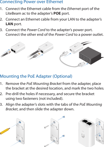 Connecting Power over Ethernet1.  Connect the Ethernet cable from the Ethernet port of the LiteBeam ac to the adapter’s POE port.2.  Connect an Ethernet cable from your LAN to the adapter’s LAN port. 3.  Connect the Power Cord to the adapter’s power port. Connect the other end of the Power Cord to a power outlet.Mounting the PoE Adapter (Optional)1.  Remove the PoE Mounting Bracket from the adapter, place the bracket at the desired location, and mark the two holes. 2.  Pre‑drill the holes if necessary, and secure the bracket using two fasteners (not included).3.  Align the adapter’s slots with the tabs of the PoE Mounting Bracket, and then slide the adapterdown.