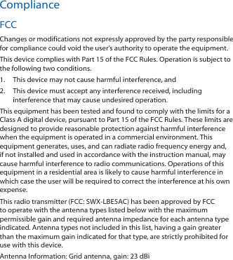 ComplianceFCCChanges or modifications not expressly approved by the party responsible for compliance could void the user’s authority to operate the equipment.This device complies with Part 15 of the FCC Rules. Operation is subject to the following two conditions.1.  This device may not cause harmful interference, and2.  This device must accept any interference received, including interference that may cause undesired operation.This equipment has been tested and found to comply with the limits for a Class A digital device, pursuant to Part 15 of the FCC Rules. These limits are designed to provide reasonable protection against harmful interference when the equipment is operated in a commercial environment. This equipment generates, uses, and can radiate radio frequency energy and, if not installed and used in accordance with the instruction manual, may cause harmful interference to radio communications. Operations of this equipment in a residential area is likely to cause harmful interference in which case the user will be required to correct the interference at his own expense.This radio transmitter (FCC: SWX‑LBE5AC) has been approved by FCC to operate with the antenna types listed below with the maximum permissible gain and required antenna impedance for each antenna type indicated. Antenna types not included in this list, having a gain greater than the maximum gain indicated for that type, are strictly prohibited for use with this device.Antenna Information: Grid antenna, gain: 23 dBi