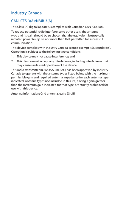Industry CanadaCAN ICES‑3(A)/NMB‑3(A)This Class [A] digital apparatus complies with Canadian CAN ICES‑003.To reduce potential radio interference to other users, the antenna type and its gain should be so chosen that the equivalent isotropically radiated power (e.i.r.p.) is not more than that permitted for successful communication.This device complies with Industry Canada licence‑exempt RSS standard(s). Operation is subject to the following two conditions: 1.  This device may not cause interference, and 2.  This device must accept any interference, including interference that may cause undesired operation of the device.This radio transmitter (IC: 6545A‑LBE5AC) has been approved by Industry Canada to operate with the antenna types listed below with the maximum permissible gain and required antenna impedance for each antenna type indicated. Antenna types not included in this list, having a gain greater than the maximum gain indicated for that type, are strictly prohibited for use with this device.Antenna Information: Grid antenna, gain: 23 dBi