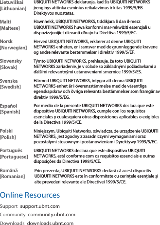 Lietuviškai [Lithuanian]UBIQUITI NETWORKS deklaruoja, kad šis UBIQUITI NETWORKS įrenginys atitinka esminius reikalavimus ir kitas 1999/5/EB Direktyvos nuostatas.Malti [Maltese]Hawnhekk, UBIQUITI NETWORKS, tiddikjara li dan il-mezz UBIQUITI NETWORKS huwa konformi mar-rekwiżiti essenzjali u dispożizzjonijiet rilevanti oħrajn ta ‘Direttiva 1999/5/EC.Norsk [Norwegian]Herved UBIQUITI NETWORKS, erklærer at denne UBIQUITI NETWORKS enheten, er i samsvar med de grunnleggende kravene og andre relevante bestemmelser i direktiv 1999/5/EF.Slovensky [Slovak]Týmto UBIQUITI NETWORKS, prehlasuje, že toto UBIQUITI NETWORKS zariadenie, je v súlade so základnými požiadavkami a ďalšími relevantnými ustanoveniami smernice 1999/5/ES.Svenska [Swedish]Härmed UBIQUITI NETWORKS, intygar att denna UBIQUITI NETWORKS enhet är i överensstämmelse med de väsentliga egenskapskrav och övriga relevanta bestämmelser som framgår av direktiv 1999/5/EG.Español [Spanish]Por medio de la presente UBIQUITI NETWORKS declara que este dispositivo UBIQUITI NETWORKS, cumple con los requisitos esenciales y cualesquiera otras disposiciones aplicables o exigibles de la Directiva 1999/5/CE.Polski  [Polish]Niniejszym, Ubiquiti Networks, oświadcza, że   urządzenie UBIQUITI NETWORKS, jest zgodny z zasadniczymi wymaganiami oraz pozostałymi stosownymi postanowieniami Dyrektywy 1999/5/EC.Português [Portuguese]UBIQUITI NETWORKS declara que este dispositivo UBIQUITI NETWORKS, está conforme com os requisitos essenciais e outras disposições da Directiva 1999/5/CE.Română [Romanian]Prin prezenta, UBIQUITI NETWORKS declară că acest dispozitiv UBIQUITI NETWORKS este în conformitate cu cerințele esențiale și alte prevederi relevante ale Directivei 1999/5/CE.Online ResourcesSupport  support.ubnt.comCommunity  community.ubnt.comDownloads  downloads.ubnt.com