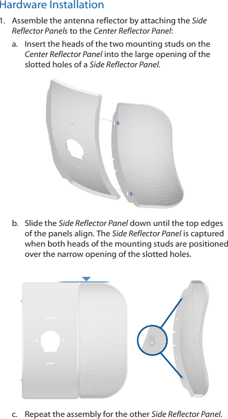 Hardware Installation1.  Assemble the antenna reflector by attaching the Side Reflector Panels to the Center Reflector Panel:a.  Insert the heads of the two mounting studs on the  Center Reflector Panel into the large opening of the slotted holes of a Side Reflector Panel. b.  Slide the Side Reflector Panel down until the top edges of the panels align. The Side Reflector Panel is captured when both heads of the mounting studs are positioned over the narrow opening of the slotted holes. c.  Repeat the assembly for the other Side Reflector Panel.