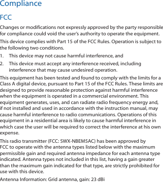 ComplianceFCCChanges or modifications not expressly approved by the party responsible for compliance could void the user’s authority to operate the equipment.This device complies with Part 15 of the FCC Rules. Operation is subject to the following two conditions.1.  This device may not cause harmful interference, and2.  This device must accept any interference received, including interference that may cause undesired operation.This equipment has been tested and found to comply with the limits for a Class A digital device, pursuant to Part 15 of the FCC Rules. These limits are designed to provide reasonable protection against harmful interference when the equipment is operated in a commercial environment. This equipment generates, uses, and can radiate radio frequency energy and, if not installed and used in accordance with the instruction manual, may cause harmful interference to radio communications. Operations of this equipment in a residential area is likely to cause harmful interference in which case the user will be required to correct the interference at his own expense.This radio transmitter (FCC: SWX‑NBEM5AC) has been approved by FCC to operate with the antenna types listed below with the maximum permissible gain and required antenna impedance for each antenna type indicated. Antenna types not included in this list, having a gain greater than the maximum gain indicated for that type, are strictly prohibited for use with this device.Antenna Information: Grid antenna, gain: 23 dBi