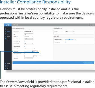 Installer Compliance ResponsibilityDevices must be professionally installed and it is the professional installer&apos;s responsibility to make sure the device is operated within local country regulatory requirements.The Output Power field is provided to the professional installer to assist in meeting regulatory requirements. 