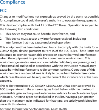 ComplianceFCCChanges or modifications not expressly approved by the party responsible for compliance could void the user’s authority to operate the equipment. This device complies with Part 15 of the FCC Rules. Operation is subject to the following two conditions:1.  This device may not cause harmful interference, and 2.  This device must accept any interference received, including interference that may cause undesired operation.This equipment has been tested and found to comply with the limits for a Class A digital device, pursuant to Part 15 of the FCC Rules. These limits are designed to provide reasonable protection against harmful interference when the equipment is operated in a commercial environment. This equipment generates, uses, and can radiate radio frequency energy and, if not installed and used in accordance with the instruction manual, may cause harmful interference to radio communications. Operations of this equipment in a residential area is likely to cause harmful interference in which case the user will be required to correct the interference at his own expense.This radio transmitter FCC ID: SWX‑LBE5AC120‑U has been approved by FCC to operate with the antenna types listed below with the maximum permissible gain and required antenna impedance for each antenna type indicated. Antenna types not included in this list, having a gain greater than the maximum gain indicated for that type, are strictly prohibited for use with this device.Antenna Information: Sector antenna, Gain: 16 dBi