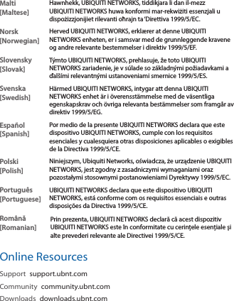 Malti [Maltese]Hawnhekk, UBIQUITI NETWORKS, tiddikjara li dan il-mezz UBIQUITI NETWORKS huwa konformi mar-rekwiżiti essenzjali u dispożizzjonijiet rilevanti oħrajn ta ‘Direttiva 1999/5/EC.Norsk [Norwegian]Herved UBIQUITI NETWORKS, erklærer at denne UBIQUITI NETWORKS enheten, er i samsvar med de grunnleggende kravene og andre relevante bestemmelser i direktiv 1999/5/EF.Slovensky [Slovak]Týmto UBIQUITI NETWORKS, prehlasuje, že toto UBIQUITI NETWORKS zariadenie, je v súlade so základnými požiadavkami a ďalšími relevantnými ustanoveniami smernice 1999/5/ES.Svenska [Swedish]Härmed UBIQUITI NETWORKS, intygar att denna UBIQUITI NETWORKS enhet är i överensstämmelse med de väsentliga egenskapskrav och övriga relevanta bestämmelser som framgår av direktiv 1999/5/EG.Español [Spanish]Por medio de la presente UBIQUITI NETWORKS declara que este dispositivo UBIQUITI NETWORKS, cumple con los requisitos esenciales y cualesquiera otras disposiciones aplicables o exigibles de la Directiva 1999/5/CE.Polski  [Polish]Niniejszym, Ubiquiti Networks, oświadcza, że   urządzenie UBIQUITI NETWORKS, jest zgodny z zasadniczymi wymaganiami oraz pozostałymi stosownymi postanowieniami Dyrektywy 1999/5/EC.Português [Portuguese]UBIQUITI NETWORKS declara que este dispositivo UBIQUITI NETWORKS, está conforme com os requisitos essenciais e outras disposições da Directiva 1999/5/CE.Română [Romanian]Prin prezenta, UBIQUITI NETWORKS declară că acest dispozitiv UBIQUITI NETWORKS este în conformitate cu cerințele esențiale și alte prevederi relevante ale Directivei 1999/5/CE.Online ResourcesSupport  support.ubnt.comCommunity  community.ubnt.comDownloads  downloads.ubnt.com