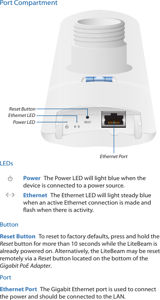 Port CompartmentEthernet PortReset ButtonPower LEDEthernet LEDLEDsPower  The Power LED will light blue when the device is connected to a power source.Ethernet  The Ethernet LED will light steady blue when an active Ethernet connection is made and flash when there is activity.ButtonReset Button  To reset to factory defaults, press and hold the Reset button for more than 10 seconds while the LiteBeam is already poweredon. Alternatively, the LiteBeam may be reset remotely via a Reset button located on the bottom of the Gigabit PoEAdapter.PortEthernet Port  The Gigabit Ethernet port is used to connect the power and should be connected to the LAN.