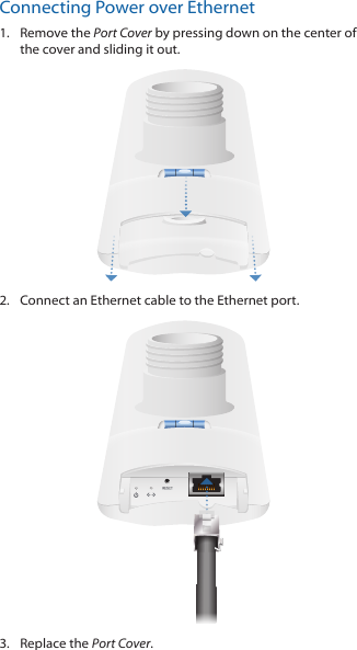 Connecting Power over Ethernet1.  Remove the Port Cover by pressing down on the center of the cover and sliding it out.2.  Connect an Ethernet cable to the Ethernet port.3.  Replace the Port Cover.