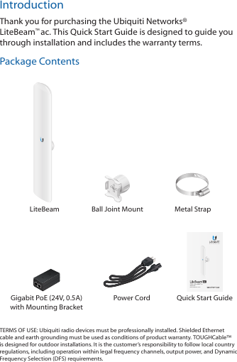 IntroductionThank you for purchasing the Ubiquiti Networks® LiteBeam™ac. This Quick Start Guide is designed to guide you through installation and includes the warranty terms.Package Contents LiteBeam Ball Joint Mount Metal Strap5 GHz, 120° airMAX® ac Sector APModel: LBE-5AC-16-120Gigabit PoE (24V, 0.5A)  with Mounting BracketPower Cord Quick Start GuideTERMS OF USE: Ubiquiti radio devices must be professionally installed. Shielded Ethernet cable and earth grounding must be used as conditions of product warranty. TOUGHCable™ is designed for outdoor installations. It is the customer’s responsibility to follow local country regulations, including operation within legal frequency channels, output power, and Dynamic Frequency Selection (DFS) requirements.