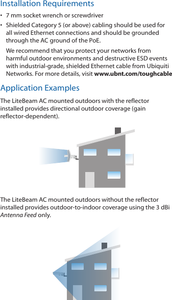 Installation Requirements•  7 mm socket wrench or screwdriver•  Shielded Category 5 (or above) cabling should be used for all wired Ethernet connections and should be grounded through the AC ground of the PoE.We recommend that you protect your networks from harmful outdoor environments and destructive ESD events with industrial‑grade, shielded Ethernet cable from Ubiquiti Networks. For more details, visit www.ubnt.com/toughcableApplication ExamplesThe LiteBeam AC mounted outdoors with the reflector installed provides directional outdoor coverage (gain reflector‑dependent).The LiteBeam AC mounted outdoors without the reflector installed provides outdoor‑to‑indoor coverage using the 3 dBi Antenna Feed only.