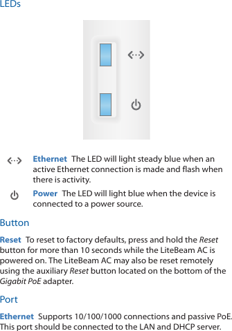 LEDsEthernet  The LED will light steady blue when an active Ethernet connection is made and flash when there is activity.Power  The LED will light blue when the device is connected to a power source.ButtonReset  To reset to factory defaults, press and hold the Reset button for more than 10 seconds while the LiteBeamAC is poweredon. The LiteBeam AC may also be reset remotely using the auxiliary Reset button located on the bottom of the Gigabit PoEadapter.PortEthernet  Supports 10/100/1000 connections and passive PoE. This port should be connected to the LAN and DHCP server.