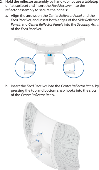 2.  Hold the reflector assembly by hand (do not use a tabletop or flat surface) and insert the Feed Receiver into the reflector assembly to secure the panels: a.  Align the arrows on the Center Reflector Panel and the Feed Receiver, and insert both edges of the Side Reflector Panels and Center Reflector Panels into the Securing Arms of the Feed Receiver.b.  Insert the Feed Receiver into the Center Reflector Panel by pressing the top and bottom snap hooks into the slots of the Center Reflector Panel.